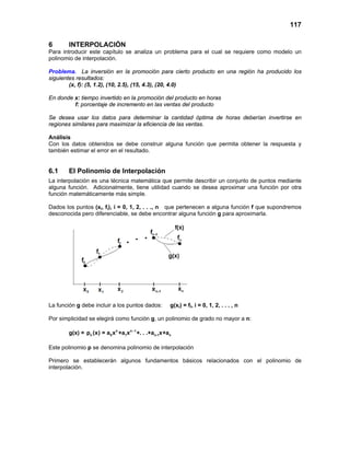 117
6 INTERPOLACIÓN
Para introducir este capítulo se analiza un problema para el cual se requiere como modelo un
polinomio de interpolación.
Problema. La inversión en la promoción para cierto producto en una región ha producido los
siguientes resultados:
(x, f): (5, 1.2), (10, 2.5), (15, 4.3), (20, 4.0)
En donde x: tiempo invertido en la promoción del producto en horas
f: porcentaje de incremento en las ventas del producto
Se desea usar los datos para determinar la cantidad óptima de horas deberían invertirse en
regiones similares para maximizar la eficiencia de las ventas.
Análisis
Con los datos obtenidos se debe construir alguna función que permita obtener la respuesta y
también estimar el error en el resultado.
6.1 El Polinomio de Interpolación
La interpolación es una técnica matemática que permite describir un conjunto de puntos mediante
alguna función. Adicionalmente, tiene utilidad cuando se desea aproximar una función por otra
función matemáticamente más simple.
Dados los puntos (xi, fi), i = 0, 1, 2, . . ., n que pertenecen a alguna función f que supondremos
desconocida pero diferenciable, se debe encontrar alguna función g para aproximarla.
La función g debe incluir a los puntos dados: g(xi) = fi, i = 0, 1, 2, . . . , n
Por simplicidad se elegirá como función g, un polinomio de grado no mayor a n:
g(x) = n n 1
n 0 1 n-1 np (x) = a x +a x +. . .+a x+a−
Este polinomio p se denomina polinomio de interpolación
Primero se establecerán algunos fundamentos básicos relacionados con el polinomio de
interpolación.
 