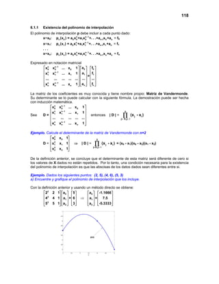 118
6.1.1 Existencia del polinomio de interpolación
El polinomio de interpolación p debe incluir a cada punto dado:
x=x0: n n 1
n 0 0 0 1 0 n-1 0 np (x ) = a x +a x +. . .+a x +a−
= f0
x=x1: n n 1
n 1 0 1 1 1 n-1 1 np (x ) = a x +a x +. . .+a x +a−
= f1
. . .
x=xn: n n 1
n n 0 n 1 n n-1 n np (x ) = a x +a x +. . .+a x +a−
= fn
Expresado en notación matricial
n n 1
0 00 0 0
n n 1
1 11 1 1
n n 1
n nn n n
a fx x ... x 1
a fx x ... x 1
=
... ...... ... ... ... ...
a fx x ... x 1
−
−
−
     
     
     
     
     
      
La matriz de los coeficientes es muy conocida y tiene nombre propio: Matriz de Vandermonde.
Su determinante se lo puede calcular con la siguiente fórmula. La demostración puede ser hecha
con inducción matemática.
Sea D =
n n 1
0 0 0
n n 1
1 1 1
n n 1
n n n
x x ... x 1
x x ... x 1
... ... ... ... ...
x x ... x 1
−
−
−
 
 
 
 
 
  
entonces | D | =
n
j i
j 0,j i
(x - x )
= <
∏
Ejemplo. Calcule el determinante de la matriz de Vandermonde con n=2
D =
2
0 0
2
1 1
2
2 2
x x 1
x x 1
x x 1
 
 
 
 
 
⇒ | D | =
2
j i
j 0,j i
(x - x )
= <
∏ = (x0 - x1)(x0 - x2)(x1 - x2)
De la definición anterior, se concluye que el determinante de esta matriz será diferente de cero si
los valores de X dados no están repetidos. Por lo tanto, una condición necesaria para la existencia
del polinomio de interpolación es que las abscisas de los datos dados sean diferentes entre si.
Ejemplo. Dados los siguientes puntos: (2, 5), (4, 6), (5, 3)
a) Encuentre y grafique el polinomio de interpolación que los incluye.
Con la definición anterior y usando un método directo se obtiene:
2
0
2
1
2
2
2 2 1 a 5
4 4 1 a = 6
5 5 1 a 3
     
     
     
        
⇒
0
1
2
a -1.1666
a = 7.5
a -5.3333
   
   
   
     
 