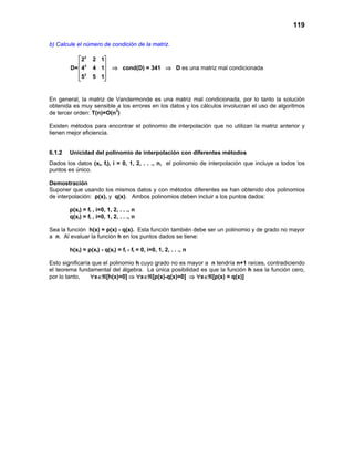 119
b) Calcule el número de condición de la matriz.
2
2
2
2 2 1
D= 4 4 1
5 5 1
 
 
 
 
 
⇒ cond(D) = 341 ⇒ D es una matriz mal condicionada
En general, la matriz de Vandermonde es una matriz mal condicionada, por lo tanto la solución
obtenida es muy sensible a los errores en los datos y los cálculos involucran el uso de algoritmos
de tercer orden: T(n)=O(n3
)
Existen métodos para encontrar el polinomio de interpolación que no utilizan la matriz anterior y
tienen mejor eficiencia.
6.1.2 Unicidad del polinomio de interpolación con diferentes métodos
Dados los datos (xi, fi), i = 0, 1, 2, . . ., n, el polinomio de interpolación que incluye a todos los
puntos es único.
Demostración
Suponer que usando los mismos datos y con métodos diferentes se han obtenido dos polinomios
de interpolación: p(x), y q(x). Ambos polinomios deben incluir a los puntos dados:
p(xi) = fi , i=0, 1, 2, . . ., n
q(xi) = fi , i=0, 1, 2, . . ., n
Sea la función h(x) = p(x) - q(x). Esta función también debe ser un polinomio y de grado no mayor
a n. Al evaluar la función h en los puntos dados se tiene:
h(xi) = p(xi) - q(xi) = fi - fi = 0, i=0, 1, 2, . . ., n
Esto significaría que el polinomio h cuyo grado no es mayor a n tendría n+1 raíces, contradiciendo
el teorema fundamental del álgebra. La única posibilidad es que la función h sea la función cero,
por lo tanto, ∀x∈ℜ[h(x)=0] ⇒ ∀x∈ℜ[p(x)-q(x)=0] ⇒ ∀x∈ℜ[p(x) = q(x)]
 
