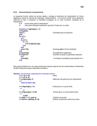 122
6.2.2 Instrumentación computacional
La siguiente función recibe los puntos dados y entrega el polinomio de interpolación en forma
algebraica usando la fórmula de Lagrange. Opcionalmente, si la función recibe como parámetro
adicional el valor a interpolar, el resultado entregado es un valor numérico, resultado de la
interpolación.
x, f: puntos base para la interpolación
v: valor para interpolar (parámetro opcional). Puede ser un vector
function p = lagrange(x, f, v)
n=length(x);
syms t; %Variable para el polinomio
p=0;
for i=1:n
L=1;
for j=1:n
if i ~= j
L=L*(t-x(j))/(x(i)-x(j));
end
end
p=p+L*f(i); %entrega p(t) en forma simbólica
end
p=expand(p); %simplificación algebraica
if nargin==3 %verifica si existe un parámetro adicional
t=v;
p=eval(p); % entrega el resultado de p evaluado en v
end
Esta instrumentación es una oportunidad para explorar algunas de las características interesantes
de MATLAB paral manejo matemático simbólico:
Ejemplo. Use la función Lagrange para el ejemplo anterior:
>> x = [2, 4, 5]; Datos
>> f = [5, 6, 3];
>> p=lagrange(x, f) Obtención del polinomio de interpolación
p =
-7/6*t^2+15/2*t-16/3
>> r=lagrange(x, f, 4) Evaluar p en un punto dado
r =
6
>> r=lagrange(x, f, 4.25) Evaluar p en un punto desconocido
r =
5.4687
>> plot(x, f, 'o'), grid on Graficar los puntos
>> hold on, ezplot(p, [2, 5]) Graficar el polinomio sobre los puntos
 