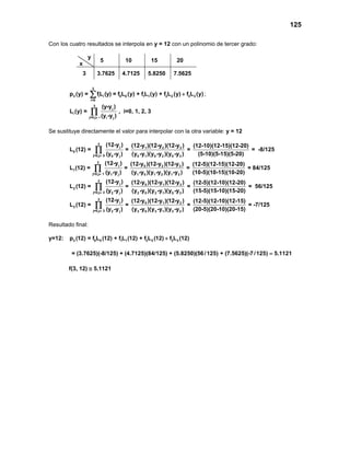 125
Con los cuatro resultados se interpola en y = 12 con un polinomio de tercer grado:
y
x
5 10 15 20
3 3.7625 4.7125 5.8250 7.5625
3
3 i i 0 0 1 1 2 2 3 3
i=0
p (y) = fL (y) = f L (y) + f L (y) + f L (y) f L (y)+∑ ;
3
j
i
j=0,j i i j
(y-y )
L (y) = , i=0, 1, 2, 3
(y -y )≠
∏
Se sustituye directamente el valor para interpolar con la otra variable: y = 12
3
j 1 2 3
0
j=0,j 0 0 j 0 1 0 2 0 3
(12-y ) (12-y )(12-y )(12-y ) (12-10)(12-15)(12-20)
L (12) = = = = -8/125
(y -y ) (y -y )(y -y )(y -y ) (5-10)(5-15)(5-20)≠
∏
3
j 0 2 3
1
j=0,j 1 1 j 1 0 1 2 1 3
(12-y ) (12-y )(12-y )(12-y ) (12-5)(12-15)(12-20)
L (12) = = = = 84/125
(y -y ) (y -y )(y -y )(y -y ) (10-5)(10-15)(10-20)≠
∏
3
j 0 1 3
2
j=0,j 2 2 j 2 0 2 1 0 3
(12-y ) (12-y )(12-y )(12-y ) (12-5)(12-10)(12-20)
L (12) = = = = 56/125
(y -y ) (y -y )(y -y )(y -y ) (15-5)(15-10)(15-20)≠
∏
3
j 0 1 2
3
j=0,j 3 2 j 3 0 3 1 3 2
(12-y ) (12-y )(12-y )(12-y ) (12-5)(12-10)(12-15)
L (12) = = = = -7/125
(y -y ) (y -y )(y -y )(y -y ) (20-5)(20-10)(20-15)≠
∏
Resultado final:
y=12: 3 0 0 1 1 2 2 3 3p (12) = f L (12) + f L (12) + f L (12) f L (12)+
= (3.7625)(-8/125) + (4.7125)(84/125) + (5.8250)(56/125) + (7.5625)(-7/125) 5.1121=
f(3, 12) ≅ 5.1121
 
