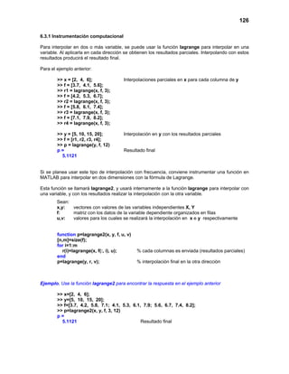 126
6.3.1 Instrumentación computacional
Para interpolar en dos o más variable, se puede usar la función lagrange para interpolar en una
variable. Al aplicarla en cada dirección se obtienen los resultados parciales. Interpolando con estos
resultados producirá el resultado final.
Para el ejemplo anterior:
>> x = [2, 4, 6]; Interpolaciones parciales en x para cada columna de y
>> f = [3.7, 4.1, 5.6];
>> r1 = lagrange(x, f, 3);
>> f = [4.2, 5.3, 6.7];
>> r2 = lagrange(x, f, 3);
>> f = [5.8, 6.1, 7.4];
>> r3 = lagrange(x, f, 3);
>> f = [7.1, 7.9, 8.2];
>> r4 = lagrange(x, f, 3);
>> y = [5, 10, 15, 20]; Interpolación en y con los resultados parciales
>> f = [r1, r2, r3, r4];
>> p = lagrange(y, f, 12)
p = Resultado final
5.1121
Si se planea usar este tipo de interpolación con frecuencia, conviene instrumentar una función en
MATLAB para interpolar en dos dimensiones con la fórmula de Lagrange.
Esta función se llamará lagrange2, y usará internamente a la función lagrange para interpolar con
una variable, y con los resultados realizar la interpolación con la otra variable.
Sean:
x,y: vectores con valores de las variables independientes X, Y
f: matriz con los datos de la variable dependiente organizados en filas
u,v: valores para los cuales se realizará la interpolación en x e y respectivamente
function p=lagrange2(x, y, f, u, v)
[n,m]=size(f);
for i=1:m
r(i)=lagrange(x, f(:, i), u); % cada columnas es enviada (resultados parciales)
end
p=lagrange(y, r, v); % interpolación final en la otra dirección
Ejemplo. Use la función lagrange2 para encontrar la respuesta en el ejemplo anterior
>> x=[2, 4, 6];
>> y=[5, 10, 15, 20];
>> f=[3.7, 4.2, 5.8, 7.1; 4.1, 5.3, 6.1, 7.9; 5.6, 6.7, 7.4, 8.2];
>> p=lagrange2(x, y, f, 3, 12)
p =
5.1121 Resultado final
 