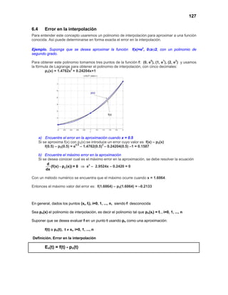 127
6.4 Error en la interpolación
Para entender este concepto usaremos un polinomio de interpolación para aproximar a una función
conocida. Así puede determinarse en forma exacta el error en la interpolación.
Ejemplo. Suponga que se desea aproximar la función f(x)=ex
, 0≤x≤2, con un polinomio de
segundo grado.
Para obtener este polinomio tomamos tres puntos de la función f: (0, e0
), (1, e1
), (2, e2
) y usamos
la fórmula de Lagrange para obtener el polinomio de interpolación, con cinco decimales:
p2(x) = 1.4762x2
+ 0.24204x+1
a) Encuentre el error en la aproximación cuando x = 0.5
Si se aproxima f(x) con p2(x) se introduce un error cuyo valor es f(x) – p2(x)
f(0.5) – p2(0.5) = e0.5
– 1.4762(0.5)2
– 0.24204(0.5) –1 = 0.1587
b) Encuentre el máximo error en la aproximación
Si se desea conocer cual es el máximo error en la aproximación, se debe resolver la ecuación
2
d
(f(x) p (x)) = 0
dx
− ⇒ ex
– 2.9524x – 0.2420 = 0
Con un método numérico se encuentra que el máximo ocurre cuando x = 1.6064.
Entonces el máximo valor del error es: f(1.6064) – p2(1.6064) = –0.2133
En general, dados los puntos (xi, fi), i=0, 1, ..., n, siendo f desconocida
Sea pn(x) el polinomio de interpolación, es decir el polinomio tal que pn(xi) = fi , i=0, 1, ..., n
Suponer que se desea evaluar f en un punto t usando pn como una aproximación:
f(t) ≅ pn(t), t ≠ xi, i=0, 1, ..., n
Definición. Error en la interpolación
En(t) = f(t) - pn(t)
 