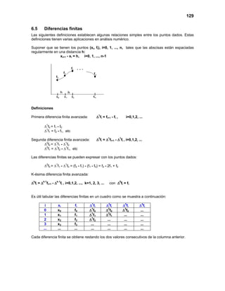 129
6.5 Diferencias finitas
Las siguientes definiciones establecen algunas relaciones simples entre los puntos dados. Estas
definiciones tienen varias aplicaciones en análisis numérico.
Suponer que se tienen los puntos (xi, fi), i=0, 1, ..., n, tales que las abscisas están espaciadas
regularmente en una distancia h:
xi+1 - xi = h, i=0, 1, ..., n-1
Definiciones
Primera diferencia finita avanzada: ∆1
fi = fi+1 - fi , i=0,1,2, ...
∆1
f0 = f1 - f0
∆1
f1 = f2 - f1, etc
Segunda diferencia finita avanzada: ∆2
fi = ∆1
fi+1 - ∆1
fi , i=0,1,2, ...
∆2
f0 = ∆1
f1 - ∆1
f0
∆2
f1 = ∆1
f2 - ∆1
f1, etc
Las diferencias finitas se pueden expresar con los puntos dados:
∆2
f0 = ∆1
f1 - ∆1
f0 = (f2 - f1) - (f1 - f0) = f2 - 2f1 + f0
K-ésima diferencia finita avanzada:
∆k
fi = ∆k-1
fi+1 - ∆k-1
fi , i=0,1,2, ..., k=1, 2, 3, ... con ∆0
fi = fi
Es útil tabular las diferencias finitas en un cuadro como se muestra a continuación:
i xi fi ∆1
fi ∆2
fi ∆3
fi ∆4
fi
0 x0 f0 ∆1
f0 ∆2
f0 ∆3
f0 ...
1 x1 f1 ∆1
f1 ∆2
f1 ... ...
2 x2 f2 ∆1
f2 ... ... ...
3 x3 f3 ... ... ... ...
... ... ... ... ... ... ...
Cada diferencia finita se obtiene restando los dos valores consecutivos de la columna anterior.
. . .
 