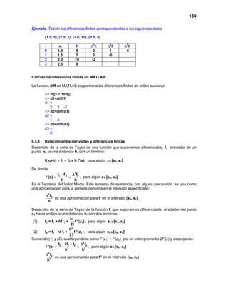 130
Ejemplo. Tabule las diferencias finitas correspondientes a los siguientes datos
(1.0, 5), (1.5, 7), (2.0, 10), (2.5, 8)
i xi fi ∆1
fi ∆2
fi ∆3
fi
0 1.0 5 2 1 -6
1 1.5 7 3 -5
2 2.0 10 -2
3 2.5 8
Cálculo de diferencias finitas en MATLAB:
La función diff de MATLAB proporciona las diferencias finitas de orden sucesivo:
>> f=[5 7 10 8];
>> d1=diff(f)
d1 =
2 3 -2
>> d2=diff(d1)
d2 =
1 -5
>> d3=diff(d2)
d3 =
-6
6.5.1 Relación entre derivadas y diferencias finitas
Desarrollo de la serie de Taylor de una función que suponemos diferenciable, f, alrededor de un
punto x0 a una distancia h, con un término:
f(x0+h) = f1 = f0 + h f’(z), para algún z∈[x0, x1]
De donde:
1
1 0 0f f f
f '(z)
h h
− ∆
= = , para algún z∈[x0, x1]
Es el Teorema del Valor Medio. Este teorema de existencia, con alguna precaución, se usa como
una aproximación para la primera derivada en el intervalo especificado:
1
0f
h
∆
es una aproximación para f’ en el intervalo [x0, x1].
Desarrollo de la serie de Taylor de la función f, que suponemos diferenciable, alrededor del punto
x1 hacia ambos a una distancia h, con dos términos:
(1) f2 = f1 + hf ’1 +
2
1
h
f ''(z )
2!
, para algún z1∈[x1, x2]
(2) f0 = f1 - hf ’1 +
2
2
h
f ''(z )
2!
, para algún z2∈[x0, x1]
Sumando (1) y (2), sustituyendo la suma f’’(z1) + f’’(z2) por un valor promedio 2f’’(z) y despejando:
2
2 1 0 0
2 2
f 2f f f
f ''(z)
h h
− + ∆
= = , para algún z∈[x0, x2]
2
0
2
f
h
∆
es una aproximación para f’’ en el intervalo [x0, x2]
 