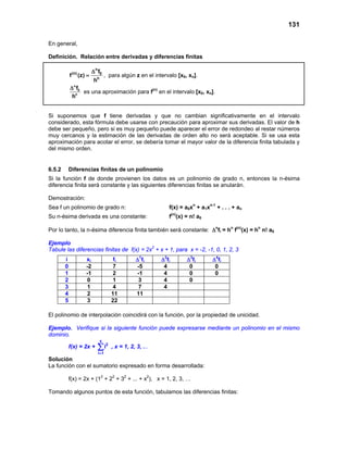 131
En general,
Definición. Relación entre derivadas y diferencias finitas
n
(n) 0
n
f
f (z)
h
∆
= , para algún z en el intervalo [x0, xn].
n
0
n
f
h
∆
es una aproximación para f(n)
en el intervalo [x0, xn].
Si suponemos que f tiene derivadas y que no cambian significativamente en el intervalo
considerado, esta fórmula debe usarse con precaución para aproximar sus derivadas. El valor de h
debe ser pequeño, pero si es muy pequeño puede aparecer el error de redondeo al restar números
muy cercanos y la estimación de las derivadas de orden alto no será aceptable. Si se usa esta
aproximación para acotar el error, se debería tomar el mayor valor de la diferencia finita tabulada y
del mismo orden.
6.5.2 Diferencias finitas de un polinomio
Si la función f de donde provienen los datos es un polinomio de grado n, entonces la n-ésima
diferencia finita será constante y las siguientes diferencias finitas se anularán.
Demostración:
Sea f un polinomio de grado n: f(x) = a0xn
+ a1xn-1
+ . . . + an
Su n-ésima derivada es una constante: f(n)
(x) = n! a0
Por lo tanto, la n-ésima diferencia finita también será constante: ∆n
fi = hn
f(n)
(x) = hn
n! a0
Ejemplo
Tabule las diferencias finitas de f(x) = 2x2
+ x + 1, para x = -2, -1, 0, 1, 2, 3
El polinomio de interpolación coincidirá con la función, por la propiedad de unicidad.
Ejemplo. Verifique si la siguiente función puede expresarse mediante un polinomio en el mismo
dominio.
f(x) = 2x +
x
2
i 1
i
=
∑ , x = 1, 2, 3, ...
Solución
La función con el sumatorio expresado en forma desarrollada:
f(x) = 2x + (12
+ 22
+ 32
+ ... + x2
), x = 1, 2, 3, …
Tomando algunos puntos de esta función, tabulamos las diferencias finitas:
i xi fi ∆1
fi ∆2
fi ∆3
fi ∆4
fi
0 -2 7 -5 4 0 0
1 -1 2 -1 4 0 0
2 0 1 3 4 0
3 1 4 7 4
4 2 11 11
5 3 22
 