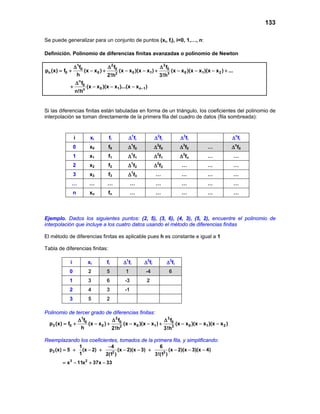 133
Se puede generalizar para un conjunto de puntos (xi, fi), i=0, 1,…, n:
Definición. Polinomio de diferencias finitas avanzadas o polinomio de Newton
1 2 3
0 0 0
n 0 0 0 1 0 1 22 3
n
0
0 1 n 1n
f f f
p (x) f (x x ) (x x )(x x ) (x x )(x x )(x x ) ...
h 2!h 3!h
f
(x x )(x x )...(x x )
n!h
−
∆ ∆ ∆
= + − + − − + − − − +
∆
+ − − −
Si las diferencias finitas están tabuladas en forma de un triángulo, los coeficientes del polinomio de
interpolación se toman directamente de la primera fila del cuadro de datos (fila sombreada):
i xi fi ∆1
fi ∆2
fi ∆3
fi ∆n
fi
0 x0 f0 ∆1
f0 ∆2
f0 ∆3
f0 … ∆n
f0
1 x1 f1 ∆1
f1 ∆2
f1 ∆3
fn … …
2 x2 f2 ∆1
f2 ∆2
f2 … … …
3 x3 f3 ∆1
f3 … … … …
… … … … … … … …
n xn fn … … … … …
Ejemplo. Dados los siguientes puntos: (2, 5), (3, 6), (4, 3), (5, 2), encuentre el polinomio de
interpolación que incluye a los cuatro datos usando el método de diferencias finitas
El método de diferencias finitas es aplicable pues h es constante e igual a 1
Tabla de diferencias finitas:
i xi fi ∆1
fi ∆2
fi ∆3
fi
0 2 5 1 -4 6
1 3 6 -3 2
2 4 3 -1
3 5 2
Polinomio de tercer grado de diferencias finitas:
1 2 3
0 0 0
3 0 0 0 1 0 1 22 3
f f f
p (x) f (x x ) (x x )(x x ) (x x )(x x )(x x )
h 2!h 3!h
∆ ∆ ∆
=+ − + − − + − − −
Reemplazando los coeficientes, tomados de la primera fila, y simplificando:
3 2 3
3 2
1 4 6
p (x) 5 (x 2) (x 2)(x 3) (x 2)(x 3)(x 4)
1 2(1 ) 3!(1 )
x 11x 37x 33
−
= + − + − − + − − −
= − + −
 