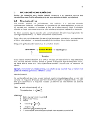 8
2 TIPOS DE MÉTODOS NUMÉRICOS
Existen dos estrategias para diseñar métodos numéricos y es importante conocer sus
características para elegirlos adecuadamente, así como su instrumentación computacional
2.1 Métodos iterativos
Los métodos iterativos son procedimientos para acercarse a la respuesta mediante
aproximaciones sucesivas. Estos métodos incluyen fórmulas que tienen la propiedad de producir
un resultado más cercano a la respuesta a partir de un valor estimado inicial. El resultado
obtenido se puede usar nuevamente como valor anterior para continuar mejorando la respuesta.
Se deben considerar algunos aspectos tales como la elección del valor inicial, la propiedad de
convergencia de la fórmula y el criterio para terminar las iteraciones.
Estos métodos son auto-correctivos. La precisión de la respuesta está dada por la distancia entre
el último valor calculado y la respuesta esperada. Esto constituye el error de truncamiento.
El siguiente gráfico describe la estructura de un método iterativo
Cada ciclo se denomina iteración. Si la fórmula converge, en cada iteración la respuesta estará
más cerca del resultado buscado. Aunque en general no es posible llegar a la respuesta exacta,
se puede acercar a ella tanto como lo permita la aritmética computacional del dispositivo de
cálculo.
Ejemplo. Instrumentar un método iterativo para calcular la raíz cuadrada r de un número real
positivo n mediante operaciones aritméticas básicas
Método Numérico
Se usará una fórmula que recibe un valor estimado para la raíz cuadrada y produce un valor más
cercano a la respuesta. Si se usa repetidamente la fórmula cada resultado tenderá a un valor
final que suponemos es la respuesta buscada. La obtención de estas fórmulas se realizará
posteriormente.
Sean x: valor estimado para la raíz r
Fórmula iterativa:
1 n
y (x )
2 x
= +
Algoritmo
1. Dados n y la precisión requerida E
2. Elegir el valor inicial x
3. Repetir
4. Calcular
1 n
y (x )
2 x
= +
5. Asignar x a y.
6. Finalizar si |x-y| es menor que E
7. El último valor x será un valor aproximado para la raíz r con precisión E
 