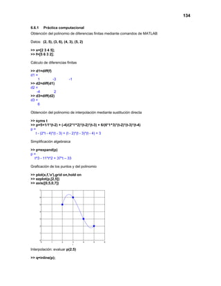 134
6.6.1 Práctica computacional
Obtención del polinomio de diferencias finitas mediante comandos de MATLAB
Datos: (2, 5), (3, 6), (4, 3), (5, 2)
>> x=[2 3 4 5];
>> f=[5 6 3 2];
Cálculo de diferencias finitas
>> d1=diff(f)
d1 =
1 -3 -1
>> d2=diff(d1)
d2 =
-4 2
>> d3=diff(d2)
d3 =
6
Obtención del polinomio de interpolación mediante sustitución directa
>> syms t
>> p=5+1/1*(t-2) + (-4)/(2*1^2)*(t-2)*(t-3) + 6/(6*1^3)*(t-2)*(t-3)*(t-4)
p =
t - (2*t - 4)*(t - 3) + (t - 2)*(t - 3)*(t - 4) + 3
Simplificación algebraica
>> p=expand(p)
p =
t^3 - 11*t^2 + 37*t – 33
Graficación de los puntos y del polinomio
>> plot(x,f,'o'),grid on,hold on
>> ezplot(p,[2,5])
>> axis([0,5,0,7])
0 1 2 3 4 5 6
0
1
2
3
4
5
6
7
t
( ) ( ) ( ) ( ) ( )
Interpolación: evaluar p(2.5)
>> q=inline(p);
 