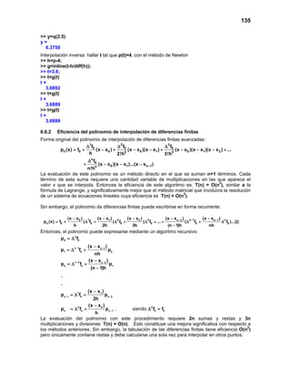 135
>> y=q(2.5)
y =
6.3750
Interpolación inversa: hallar t tal que p(t)=4, con el método de Newton
>> h=p-4;
>> g=inline(t-h/diff(h));
>> t=3.6;
>> t=g(t)
t =
3.6892
>> t=g(t)
t =
3.6889
>> t=g(t)
t =
3.6889
6.6.2 Eficiencia del polinomio de interpolación de diferencias finitas
Forma original del polinomio de interpolación de diferencias finitas avanzadas:
1 2 3
0 0 0
n 0 0 0 1 0 1 22 3
n
0
0 1 n 1n
f f f
p (x) f (x x ) (x x )(x x ) (x x )(x x )(x x ) ...
h 2!h 3!h
f
(x x )(x x )...(x x )
n!h
−
∆ ∆ ∆
= + − + − − + − − − +
∆
+ − − −
La evaluación de este polinomio es un método directo en el que se suman n+1 términos. Cada
término de esta suma requiere una cantidad variable de multiplicaciones en las que aparece el
valor x que se interpola. Entonces la eficiencia de este algoritmo es: T(n) = O(n2
), similar a la
fórmula de Lagrange, y significativamente mejor que el método matricial que involucra la resolución
de un sistema de ecuaciones lineales cuya eficiencia es T(n) = O(n3
).
Sin embargo, el polinomio de diferencias finitas puede escribirse en forma recurrente:
1 2 3 n 1 n0 1 2 n 2 n 1
n 0 0 0 0 0 0
(x x ) (x x ) (x x ) (x x ) (x x )
p (x) f ( f ( f ( f ... ( f f )...)))
h 2h 3h (n 1)h nh
−− −− − − − −
= + ∆ + ∆ + ∆ + + ∆ + ∆
−
Entonces, el polinomio puede expresarse mediante un algoritmo recursivo:
n
0 0
n 1 n 1
1 0 0
n 2 n 2
2 0 1
1 1
n 1 0 n 2
0 00
n 0 n 1 0 0
p f
(x x )
p f p
nh
(x x )
p f p
(n 1)h
.
.
(x x )
p f p
2h
(x x )
p f p f f
h
− −
− −
− −
−
= ∆
−
=∆ +
−
=∆ +
−
−
=∆ +
−
=∆ + ∆ =, siendo
La evaluación del polinomio con este procedimiento requiere 2n sumas y restas y 3n
multiplicaciones y divisiones: T(n) = O(n). Esto constituye una mejora significativa con respecto a
los métodos anteriores. Sin embargo, la tabulación de las diferencias finitas tiene eficiencia O(n2
)
pero únicamente contiene restas y debe calcularse una sola vez para interpolar en otros puntos.
 