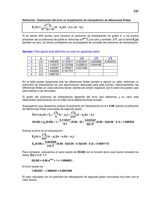137
Definición. Estimación del error en el polinomio de interpolación de diferencias finitas
n 1
0
n 0 1 nn 1
f
E (x) (x x )(x x )...(x x )
h (n 1)!
+
+
∆
≅ − − −
+
Si se toman n+1 puntos para construir el polinomio de interpolación de grado n, y los puntos
provienen de un polinomio de grado n, entonces el f(n+1)
( ) es cero y también n
f∆ , por lo tanto En(x)
también es cero, en forma consistente con la propiedad de unicidad del polinomio de interpolación.
Ejemplo. Para aplicar esta definición se usan los siguientes datos
En la tabla puede observarse que las diferencias finitas tienden a reducir su valor, entonces un
polinomio de interpolación es una aproximación adecuada para esta función. Adicionalmente, las
diferencias finitas en cada columna tienen valores de similar magnitud, por lo tanto se pueden usar
para estimar a las derivadas.
El grado del polinomio de interpolación depende del error que toleramos y su valor está
relacionado directamente con el orden de la diferencia finita incluida.
Supongamos que deseamos evaluar el polinomio de interpolación en x = 0.08 usando el polinomio
de diferencias finitas avanzadas de segundo grado.
1 2
0 0
2 0 0 0 12
f f
f(x) p (x) f (x x ) (x x )(x x )
h 2!h
∆ ∆
≅ = + − + − −
2 2
0.110517 0.023247
f(0.08) p (0.08) 1 (0.08 0) (0.08 0)(0.08 0.1) 1.086554
0.1 2(0.1)
≅ =+ − + − − =
Estimar el error en la interpolación:
3
0
2 0 1 23
f
E (x) (x x )(x x )(x x )
3!h
∆
≅ − − −
2 3
0.003666
E (0.08) (0.08 0)(0.08 0.1)(0.08 0.2) 0.0001173
3!0.1
≅ − − − =
Para comparar, calculemos el valor exacto de f(0.08) con la función de la cual fueron tomados los
datos: f(x) = x ex
+ 1
f(0.08) = 0.08 e0.08
+ 1 = 1.086663…
El error exacto es
1.083287 – 1.086554 = 0.0001089
El valor calculado con el polinomio de interpolación de segundo grado concuerda muy bien con el
valor exacto.
i xi fi ∆1
fi ∆2
fi ∆3
fi ∆4
fi
0 0.0 1.000000 0.110517 0.023247 0.003666 0.000516
1 0.1 1.110517 0.133764 0.026913 0.004182
2 0.2 1.244281 0.160677 0.031095
3 0.3 1.404958 0.191772
4 0.4 1.596730
 