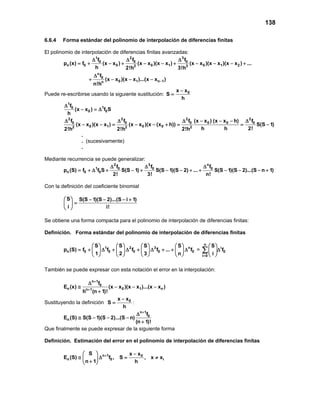 138
6.6.4 Forma estándar del polinomio de interpolación de diferencias finitas
El polinomio de interpolación de diferencias finitas avanzadas:
1 2 3
0 0 0
n 0 0 0 1 0 1 22 3
n
0
0 1 n 1n
f f f
p (x) f (x x ) (x x )(x x ) (x x )(x x )(x x ) ...
h 2!h 3!h
f
(x x )(x x )...(x x )
n!h
−
∆ ∆ ∆
= + − + − − + − − − +
∆
+ − − −
Puede re-escribirse usando la siguiente sustitución: 0x x
S
h
−
=
1
10
0 0
f
(x x ) f S
h
∆
− =∆
2 2 2 2
0 0 0 0 0 0
0 1 0 02 2 2
f f f (x x ) (x x h) f
(x x )(x x ) (x x )(x (x h)) S(S 1)
h h 2!2!h 2!h 2!h
∆ ∆ ∆ − − − ∆
− − = − − + = = −
.
. (sucesivamente)
.
Mediante recurrencia se puede generalizar:
2 3 n
1 0 0 0
n 0 0
f f f
p (S) f f S S(S 1) S(S 1)(S 2) ... S(S 1)(S 2)...(S n 1)
2! 3! n!
∆ ∆ ∆
=+ ∆ + − + − − + + − − − +
Con la definición del coeficiente binomial
S S(S 1)(S 2)...(S i 1)
i i!
  − − − +
= 
 
Se obtiene una forma compacta para el polinomio de interpolación de diferencias finitas:
Definición. Forma estándar del polinomio de interpolación de diferencias finitas
1 2 3 n
n 0 0 0 0 0
S S S S
p (S) f f f f ... f
1 2 3 n
       
= + ∆ + ∆ + ∆ + + ∆       
       
=
n
i
0
i 0
S
f
i=
 
∆ 
 
∑
También se puede expresar con esta notación el error en la interpolación:
n 1
0
n 0 1 nn 1
f
E (x) (x x )(x x )...(x x )
h (n 1)!
+
+
∆
≅ − − −
+
Sustituyendo la definición 0x x
S
h
−
= :
n 1
0
n
f
E (S) S(S 1)(S 2)...(S n)
(n 1)!
+
∆
≅ − − −
+
Que finalmente se puede expresar de la siguiente forma
Definición. Estimación del error en el polinomio de interpolación de diferencias finitas
n 1
n 0
S
E (S) f ,
n 1
+ 
≅ ∆ 
+ 
0
i
x x
S , x x
h
−
= ≠
 