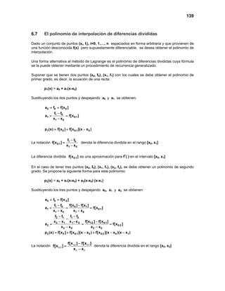 139
6.7 El polinomio de interpolación de diferencias divididas
Dado un conjunto de puntos (xi, fi), i=0, 1,…, n espaciados en forma arbitraria y que provienen de
una función desconocida f(x) pero supuestamente diferenciable, se desea obtener el polinomio de
interpolación.
Una forma alternativa al método de Lagrange es el polinomio de diferencias divididas cuya fórmula
se la puede obtener mediante un procedimiento de recurrencia generalizado.
Suponer que se tienen dos puntos (x0, f0), (x1, f1) con los cuales se debe obtener el polinomio de
primer grado, es decir, la ecuación de una recta:
p1(x) = a0 + a1(x-x0)
Sustituyendo los dos puntos y despejando a0 y a1 se obtienen:
0 0 0
1 0
1 0:1
1 0
a f f[x ]
f f
a f[x ]
x x
= =
−
= =
−
1 0 0:1 0p (x) f[x ] f[x ](x x )= + −
La notación 1 0
0:1
1 0
f f
f[x ]
x x
−
=
−
denota la diferencia dividida en el rango [x0, x1]
La diferencia dividida 0:1f[x ] es una aproximación para f’( ) en el intervalo [x0, x1]
En el caso de tener tres puntos (x0, f0), (x1, f1), (x2, f2), se debe obtener un polinomio de segundo
grado. Se propone la siguiente forma para este polinomio:
p2(x) = a0 + a1(x-x0) + a2(x-x0) (x-x1)
Sustituyendo los tres puntos y despejando a0, a1 y a2 se obtienen:
0 0 0
1 0 0 1
1 0:1
1 0 1 0
1 02 1
2 1 1 0 1:2 0:1
2 0:2
2 0 2 0
2 0 0:1 0 0:2 0 1
a f f[x ]
f f f[x ] f[x ]
a f[x ]
x x x x
f ff f
x x x x f[x ] f[x ]
a f[x ]
x x x x
p (x) f[x ] f[x ](x x ) f[x ](x x )(x x )
= =
− −
= = =
− −
−−
−
− − −
= = =
− −
= + − + − −
La notación : :
:
f[x ] f[x ]
f[x ]
x x
−
=
−
1 2 0 1
0 2
2 0
denota la diferencia dividida en el rango [x0, x2]
 
