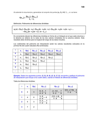 140
Al extender la recurrencia y generalizar al conjunto de puntos (xi, fi), i=0, 1,…, n se tiene:
:n :n
:n
n
f[x ] f[x ]
f[x ]
x x
−−
=
−
1 0 1
0
0
Definición. Polinomio de diferencias divididas
n 0 0:1 0 0:2 0 1 0:3 0 1 2
0:n 0 1 n 1
p (x) f[x ] f[x ](x x ) f[x ](x x )(x x ) f[x ](x x )(x x )(x x ) ...
f[x ](x x )(x x )...(x x )−
= + − + − − + − − − +
+ − − −
Es conveniente tabular las diferencias divididas en forma de un triángulo en el que cada columna a
la derecha se obtiene de la resta de los dos valores inmediatos de la columna anterior. Este
resultado debe dividirse para la longitud del rango de los datos incluidos.
Los coeficientes del polinomio de interpolación serán los valores resultantes colocados en la
primera fila del cuadro tabulado (fila sombreada):
i xi f[xi] f[xi:i+1] f[xi:i+2] f[xi:i+3] f[xi:i+4]
0 x0 f[x0] f[x0:1] f[x0:2] f[x0:3] f[x0:4]
1 x1 f[x1] f[x1:2] f[x1:3] f[x1:4]
2 x2 f[x2] f[x2:3] f[x2:4]
3
x3 f[x3] f[x3:4]
4
x4 f[x4]
… … …
Ejemplo. Dados los siguientes puntos: (2, 5), (4, 6), (5, 3), (7, 2), encuentre y grafique el polinomio
de interpolación que incluye a los cuatro datos, usando el método de diferencias divididas:
Tabla de diferencias divididas:
i xi f[xi] f[xi:i+1] f[xi:i+2] f[xi:i+3]
0 2 5
6 5 1
4 2 2
−
=
−
3 1/2 7
5 2 6
− −
= −
−
5 /6 ( 7/6) 2
7 2 5
− −
=
−
1 4 6
3 6
3
5 4
−
= −
−
1/2 ( 3) 5
7 4 6
− − −
=
−
2 5 3
2 3 1
7 5 2
−
= −
−
3 7 2
 