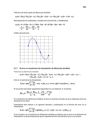 141
Polinomio de tercer grado de diferencias divididas:
n 0 0:1 0 0:2 0 1 0:3 0 1 2p (x) f[x ] f[x ](x x ) f[x ](x x )(x x ) f[x ](x x )(x x )(x x )= + − + − − + − − −
Reemplazando los coeficientes, tomados de la primera fila, y simplificando:
3
3 2
p (x) 5 (1/2)(x 2) ( 7/6)(x 2)(x 4) (2/5)(x 2)(x 4)(x 5)
2 167 227 64
x x x
5 30 10 3
=+ − + − − − + − − −
= − + −
Gráfico del polinomio:
0 1 2 3 4 5 6 7 8
0
1
2
3
4
5
6
7
8
x
( ) ( ) ( )
6.7.1 El error en el polinomio de interpolación de diferencias divididas
Polinomio de diferencias divididas
n 0 0:1 0 0:2 0 1 0:3 0 1 2
0:n 0 1 n 1
p (x) f[x ] f[x ](x x ) f[x ](x x )(x x ) f[x ](x x )(x x )(x x ) ...
f[x ](x x )(x x )...(x x )−
= + − + − − + − − − +
+ − − −
Error en el polinomio de interpolación:
(n 1)
n
f (z)
E (x) g(x)
(n 1)!
+
=
+
, x≠xi, z∈[x0, xn ], siendo g(x) = (x-x0)(x-x1) ... (x-xn)
Si los puntos estuviesen igualmente espaciados en una distancia h se tendría
n (n)
:n :n
:n n
n
f[x ] f[x ] f f (z)
f[x ]
x x n!h n!
−− ∆
= = ≅
−
1 0 1 0
0
0
En el polinomio de diferencias divididas, h sería el cociente promedio de las n distancias entre las
abscisas de los datos.
Extendiendo esta relación a la siguiente derivada y sustituyendo en la fórmula del error en la
interpolación
(n 1)
n 0:n 1 0 1 n 0:n 1
f (z)
E (x) g(x) g(x)f[x ] (x x )(x x )...(x x )f[x ]
(n 1)!
+
+ += ≅ =− − −
+
Si se compara con el polinomio de diferencias divididas se observa que el error en el polinomio de
interpolación es aproximadamente igual al siguiente término del polinomio que no es incluido.
 