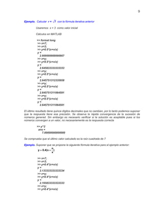 9
Ejemplo. Calcular r = 7 con la fórmula iterativa anterior
Usaremos x = 3 como valor inicial
Cálculos en MATLAB
>> format long
>> n=7;
>> x=3;
>> y=0.5*(x+n/x)
y =
2.666666666666667
>> x=y;
>> y=0.5*(x+n/x)
y =
2.645833333333333
>> x=y;
>> y=0.5*(x+n/x)
y =
2.645751312335958
>> x=y;
>> y=0.5*(x+n/x)
y =
2.645751311064591
>> x=y;
>> y=0.5*(x+n/x)
y =
2.645751311064591
El último resultado tiene quince dígitos decimales que no cambian, por lo tanto podemos suponer
que la respuesta tiene esa precisión. Se observa la rápida convergencia de la sucesión de
números generad. Sin embargo es necesario verificar si la solución es aceptable pues si los
números convergen a un valor, no necesariamente es la respuesta correcta
>> y^2
ans =
7.00000000000000
Se comprueba que el último valor calculado es la raíz cuadrada de 7
Ejemplo. Suponer que se propone la siguiente fórmula iterativa para el ejemplo anterior:
n
y 0.4(x )
x
= +
>> n=7;
>> x=3;
>> y=0.4*(x+n/x)
y =
2.133333333333334
>> x=y;
>> y=0.4*(x+n/x)
y =
2.165833333333333
>> x=y;
>> y=0.4*(x+n/x)
 