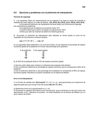145
6.9 Ejercicios y problemas con el polinomio de interpolación
Fórmula de Lagrange
1. Los siguientes datos son observaciones de los ingresos f en base al monto de inversión x
realizada en cierto negocio, en miles de dólares: (5.5, 83.0), (8.2, 94.5), (12.4, 105.0), (19.0, 92.0).
a) Encuentre el polinomio de interpolación de tercer grado con la fórmula de Lagrange
Con este polinomio determine:
b) La ganancia que se obtiene si la inversión fuese 15.0
c) Cuanto habría que invertir si se desea una ganancia de 100.0
d) Para que valor de inversión se obtiene la máxima ganancia.
2. Encuentre un polinomio de interpolación para expresar en forma exacta la suma de los
cuadrados de los primeros x números impares:
s(x) = 1
2
+ 32
+ 52
+ . . . + (2x -1)2
3. Los siguientes datos pertenecen a la curva de Lorentz, la cual relaciona el porcentaje de ingreso
económico global de la población en función del porcentaje de la población:
% de población % de ingreso global
25 10
50 25
75 70
100 100
Ej. El 25% de la población tiene el 10% del ingreso económico global.
a) Use los cuatro datos para construir un polinomio para expresar esta relación
b) Con el polinomio determine el porcentaje de ingreso económico que le corresponde al 60% de la
población
c) Con el polinomio determine a que porcentaje de la población le corresponde el 60% de ingreso
económico global. Resuelva la ecuación resultante con el método de Newton
Error en la Interpolación
1. La función de variable real f(x)=cos(x)ex
+ 1, , será aproximada con el polinomio de
segundo grado p(x) que incluye a los tres puntos f(0), f( , f( .
a) Determine el error en la aproximación si x = π/4
b) Encuentre la magnitud del máximo error E(x)=f(x)-p(x), que se produciría al usar p(x) como una
aproximación a f(x). Resuelva la ecuación no lineal resultante con la fórmula de Newton con un
error máximo de 0.0001
 