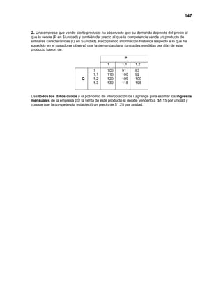 147
2. Una empresa que vende cierto producto ha observado que su demanda depende del precio al
que lo vende (P en $/unidad) y también del precio al que la competencia vende un producto de
similares características (Q en $/unidad). Recopilando información histórica respecto a lo que ha
sucedido en el pasado se observó que la demanda diaria (unidades vendidas por día) de este
producto fueron de:
P
1 1.1 1.2
Q
1
1.1
1.2
1.3
100
110
120
130
91
100
109
118
83
92
100
108
Use todos los datos dados y el polinomio de interpolación de Lagrange para estimar los ingresos
mensuales de la empresa por la venta de este producto si decide venderlo a $1.15 por unidad y
conoce que la competencia estableció un precio de $1.25 por unidad.
 