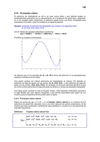 148
6.10 El trazador cúbico
El polinomio de interpolación es útil si se usan pocos datos y que además tengan un
comportamiento polinomial, así su representación es un polinomio de grado bajo y adecuado.
Si no se cumplen estas condiciones, el polinomio puede tomar una forma inaceptable para
representar a los datos, como se muestra en el siguiente ejemplo:
Ejemplo. Encuentre el polinomio de interpolación que incluye a los siguientes datos
(2, 5), (4,6), (5,9), (8,5), (10,4)
Con el método de Lagrange obtenemos el polinomio
p(x) = 19/288 x4
– 151/96 x3
+ 1823/144 x2
– 118/3 x + 401/9
El gráfico se muestra a continuación
2 3 4 5 6 7 8 9 10
2
3
4
5
6
7
8
9
10
t
Se observa que en los intervalos (2, 4), y (8, 10) la forma del polinomio no es apropiada para
expresar la tendencia de los datos.
Una opción pudiera ser colocar polinomios de interpolación en tramos. Por ejemplo un
polinomio de segundo grado con los puntos (2, 5), (4,6), (5,9), y otro polinomio de segundo
grado con los puntos (5,9), (8,5), (10,4). Sin embargo, en el punto intermedio (5, 9) en el que
se unirían ambos polinomios de segundo grado se tendría un cambio de pendiente inaceptable.
Una mejor opción consiste en usar el Trazador Cúbico. Este dispositivo matemático equivale a
la regla flexible que usan algunos dibujantes y que permite acomodarla para seguir de una
manera suave la trayectoria de los puntos sobre un plano.
6.10.1 El trazador cúbico natural
Dados los puntos (xi, yi), i = 1, 2, ..., n, el trazador cúbico natural es un conjunto de n-1
polinomios de grado tres colocados uno a uno entre cada par de puntos consecutivos, de tal
manera que haya continuidad, manteniendo igual pendiente y curvatura con los polinomios de
intervalos adyacentes.
Definición: Trazador cúbico natural T(x)
3 2
1 1 1 1 1 1 1 1 2
3 2
2 2 2 2 2 2 2 2 3
3 2
n 1 n 1 n 1 n 1 n 1 n 1 n 1 n-1 n
a (x x ) b (x x ) c (x x ) d , x x x
a (x x ) b (x x ) c (x x ) d , x x x
T(x)
. . .
a (x x ) b (x x ) c (x x ) d , x x x− − − − − − −
 − + − + − + ≤ ≤

− + − + − + ≤ ≤
= 


− + − + − + ≤ ≤
 