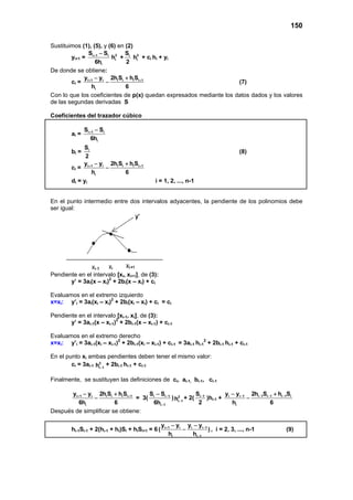 150
Sustituimos (1), (5), y (6) en (2)
yi+1 = i 1 i
i
S S
6h
+ − 3
ih + iS
2
2
ih + ci hi + yi
De donde se obtiene:
ci = i 1 i i i i i 1
i
y y 2h S h S
h 6
+ +− +
− (7)
Con lo que los coeficientes de p(x) quedan expresados mediante los datos dados y los valores
de las segundas derivadas S
Coeficientes del trazador cúbico
ai = i 1 i
i
S S
6h
+ −
bi = iS
2
(8)
ci = i 1 i i i i i 1
i
y y 2h S h S
h 6
+ +− +
−
di = yi i = 1, 2, ..., n-1
En el punto intermedio entre dos intervalos adyacentes, la pendiente de los polinomios debe
ser igual:
Pendiente en el intervalo [xi, xi+1], de (3):
y’ = 3ai(x – xi)2
+ 2bi(x – xi) + ci
Evaluamos en el extremo izquierdo
x=xi: y’i = 3ai(xi – xi)2
+ 2bi(xi – xi) + ci = ci
Pendiente en el intervalo [xi-1, xi], de (3):
y’ = 3ai-1(x – xi-1)2
+ 2bi-1(x – xi-1) + ci-1
Evaluamos en el extremo derecho
x=xi: y’i = 3ai-1(xi – xi-1)2
+ 2bi-1(xi – xi-1) + ci-1 = 3ai-1 hi-1
2
+ 2bi-1 hi-1 + ci-1
En el punto xi ambas pendientes deben tener el mismo valor:
ci = 3ai-1
2
i 1h −
+ 2bi-1 hi-1 + ci-1
Finalmente, se sustituyen las definiciones de ci, ai-1, bi-1, ci-1
i 1 i i i i i 1
i
y y 2h S h S
6h 6
+ +− +
− = 3( i i 1
i 1
S S
6h
−
−
−
) 2
i 1h −
+ 2( i 1S
2
−
)hi-1 + i i 1 i 1 i 1 i 1 i
i
y y 2h S h S
h 6
− − − −− +
−
Después de simplificar se obtiene:
hi-1Si-1 + 2(hi-1 + hi)Si + hiSi+1 = 6 i 1 i i i 1
i i 1
y y y y
( )
h h
+ −
−
− −
− , i = 2, 3, ..., n-1 (9)
 