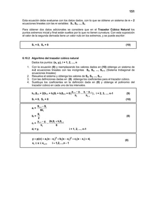 151
Esta ecuación debe evaluarse con los datos dados, con lo que se obtiene un sistema de n – 2
ecuaciones lineales con las n variables: S1, S2, ..., Sn
Para obtener dos datos adicionales se considera que en el Trazador Cúbico Natural los
puntos extremos inicial y final están sueltos por lo que no tienen curvatura. Con esta suposición
el valor de la segunda derivada tiene un valor nulo en los extremos, y se puede escribir:
S1 = 0, Sn = 0 (10)
6.10.2 Algoritmo del trazador cúbico natural
Dados los puntos: (xi, yi), i = 1, 2, ..., n
1. Con la ecuación (9) y reemplazando los valores dados en (10) obtenga un sistema de
n-2 ecuaciones lineales con las incógnitas S2, S3, ..., Sn-1, (Sistema tridiagonal de
ecuaciones lineales)
2. Resuelva el sistema y obtenga los valores de S2, S3, ..., Sn-1
3. Con las definiciones dadas en (8) obtenga los coeficientes para el trazador cúbico.
4. Sustituya los coeficientes en la definición dada en (0) y obtenga el polinomio del
trazador cúbico en cada uno de los intervalos.
hi-1Si-1 + 2(hi-1 + hi)Si + hiSi+1 = 6 i 1 i i i 1
i i 1
y y y y
( )
h h
+ −
−
− −
− , i = 2, 3, ..., n-1 (9)
S1 = 0, Sn = 0 (10)
ai = i 1 i
i
S S
6h
+ −
bi = iS
2
(8)
ci = i 1 i i i i i 1
i
y y 2h S h S
h 6
+ +− +
−
di = yi i = 1, 2, ..., n-1
3 2
i i i i i i i
i i 1
y p(x) a (x x ) b (x x ) c (x x ) d
x x x , i 1,2,...,n 1+
= = − + − + − +
≤ ≤ = −
(0)
 