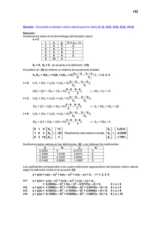 152
Ejemplo. Encuentre el trazador cúbico natural para los datos (2, 5), (4,6), (5,9), (8,5), (10,4)
Solución:
Anotamos los datos en la terminología del trazador cúbico
n = 5
i xi yi hi = xi+1 - xi
1 2 5 2
2 4 6 1
3 5 9 3
4 8 5 2
5 10 4
S1 = 0, S5 = 0, de acuerdo a la definición (10)
Al sustituir en (9) se obtiene un sistema de ecuaciones lineales
hi-1Si-1 + 2(hi-1 + hi)Si + hiSi+1 = 6 i 1 i i i 1
i i 1
y y y y
( )
h h
+ −
−
− −
− , i = 2, 3, 4
i = 2: h1S1 + 2(h1 + h2)S2 + h2S3 = 6 3 2 2 1
2 1
y y y y
( )
h h
− −
−
2(0) + 2(2 + 1)S2 + 1S3 = 6
9 6 6 5
( )
1 2
− −
− ⇒ 6S2 + S3 = 15
i = 3: h2S2 + 2(h2 + h3)S3 + h3S4 = 6 4 3 3 2
3 2
y y y y
( )
h h
− −
−
1S2 + 2(1 + 3)S3 + 3S4 = 6
5 9 9 6
( )
3 1
− −
− ⇒ S2 + 8S3 + 3S4 = -26
i = 4: h3S3 + 2(h3 + h4)S4 + h4S5 = 6 5 4 4 3
4 3
y y y y
( )
h h
− −
−
3S3 + 2(3 + 2)S4 + 2(0) = 6
5 9 9 6
( )
3 1
− −
− ⇒ S3 + 10S4 = 5
2
3
4
6 1 0 S 15
1 8 3 S 26
0 3 10 S 5
    
    = −    
        
Resolviendo este sistema resulta
2
3
4
S 3.2212
S 4.3269
S 1.7981
   
   = −   
     
Sustituimos estos valores en las definiciones (8) y se obtienen los coeficientes:
ai bi ci di
0.2684 0 -0.5737 5
-1.2580 1.6106 2.6474 6
0.3403 -2.1635 2.0946 9
-0.1498 0.8990 -1.6987 5
Los coeficientes corresponden a los cuatro polinomios segmentarios del trazador cúbico natural
según la definición inicial en la ecuación (0):
y = p(x) = ai(xI – xi)3
+ bi(xI – xi)2
+ ci(xI – xi) + di , i = 1, 2, 3, 4
i=1: y = p(x) = a1(xI – xi)3
+ b1(xI – xi)2
+ c1(xI – xi) + d1 ,
= 0.2684(x – 2)3
+ 0(x – 2)2
– 0.5737(x – 2) + 5, 2 ≤ x ≤ 4
i=2: y = p(x) = -1.2580(x – 4)3
+ 1.6106(x – 4)2
+ 2.6474(x – 4) + 6, 4 ≤ x ≤ 5
i=3: y = p(x) = 0.3403(x – 5)3
– 2.1635(x – 5)2
+ 2.0946(x – 5) + 9, 5 ≤ x ≤ 8
i=4: y = p(x) = -0.1498(x – 8)3
+ 0.8990(x – 8)2
– 1.6987(x – 8) + 6, 8 ≤ x ≤ 10
 