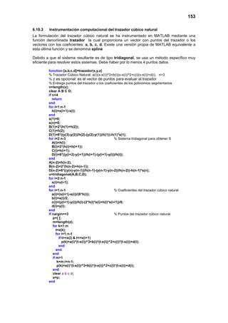 153
6.10.3 Instrumentación computacional del trazador cúbico natural
La formulación del trazador cúbico natural se ha instrumentado en MATLAB mediante una
función denominada trazador la cual proporciona un vector con puntos del trazador o los
vectores con los coeficientes: a, b, c, d. Existe una versión propia de MATLAB equivalente a
esta última función y se denomina spline
Debido a que el sistema resultante es de tipo tridiagonal, se usa un método específico muy
eficiente para resolver estos sistemas. Debe haber por lo menos 4 puntos datos.
function [a,b,c,d]=trazador(x,y,z)
% Trazador Cúbico Natural: a(i)(x-x(i))^3+b(i)(x-x(i))^2+c(i)(x-x(i))+d(i), n>3
% z es opcional: es el vector de puntos para evaluar al trazador
% Entrega puntos del trazador o los coeficientes de los polinomios segmentarios
n=length(x);
clear A B C D;
if n<4
return
end
for i=1:n-1
h(i)=x(i+1)-x(i);
end
s(1)=0;
s(n)=0;
B(1)=2*(h(1)+h(2));
C(1)=h(2);
D(1)=6*((y(3)-y(2))/h(2)-(y(2)-y(1))/h(1))-h(1)*s(1);
for i=2:n-3 % Sistema tridiagonal para obtener S
A(i)=h(i);
B(i)=2*(h(i)+h(i+1));
C(i)=h(i+1);
D(i)=6*((y(i+2)-y(i+1))/h(i+1)-(y(i+1)-y(i))/h(i));
end
A(n-2)=h(n-2);
B(n-2)=2*(h(n-2)+h(n-1));
D(n-2)=6*((y(n)-y(n-1))/h(n-1)-(y(n-1)-y(n-2))/h(n-2))-h(n-1)*s(n);
u=tridiagonal(A,B,C,D);
for i=2:n-1
s(i)=u(i-1);
end
for i=1:n-1 % Coeficientes del trazador cúbico natural
a(i)=(s(i+1)-s(i))/(6*h(i));
b(i)=s(i)/2;
c(i)=(y(i+1)-y(i))/h(i)-(2*h(i)*s(i)+h(i)*s(i+1))/6;
d(i)=y(i);
end
if nargin==3 % Puntos del trazador cúbico natural
p=[ ];
m=length(z);
for k=1:m
t=z(k);
for i=1:n-1
if t>=x(i) & t<=x(i+1)
p(k)=a(i)*(t-x(i))^3+b(i)*(t-x(i))^2+c(i)*(t-x(i))+d(i);
end
end
end
if m>1
k=m;i=n-1;
p(k)=a(i)*(t-x(i))^3+b(i)*(t-x(i))^2+c(i)*(t-x(i))+d(i);
end
clear a b c d;
a=p;
end
 