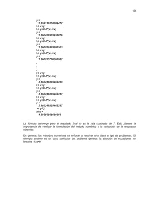 10
y =
2.159138258304477
>> x=y;
>> y=0.4*(x+n/x)
y =
2.160468969251076
>> x=y;
>> y=0.4*(x+n/x)
y =
2.160202499208563
>> x=y;
>> y=0.4*(x+n/x)
y =
2.160255780068987
.
.
.
>> x=y;
>> y=0.4*(x+n/x)
y =
2.160246899469289
>> x=y;
>> y=0.4*(x+n/x)
y =
2.160246899469287
>> x=y;
>> y=0.4*(x+n/x)
y =
2.160246899469287
>> y^2
ans =
4.66666666666666
La fórmula converge pero el resultado final no es la raíz cuadrada de 7. Esto plantea la
importancia de verificar la formulación del método numérico y la validación de la respuesta
obtenida.
En general, los métodos numéricos se enfocan a resolver una clase o tipo de problemas. El
ejemplo anterior es un caso particular del problema general: la solución de ecuaciones no
lineales f(x)=0
 