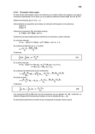 155
6.10.4 El trazador cúbico sujeto
En esta versión del trazador cúbico, los extremos ya no están sueltos sino sujetos y con alguna
inclinación especificada. Por lo tanto, ya no se aplica la definición anterior (10): S1 = 0, Sn = 0
Dados los puntos (xi, yi), i = 1, 2, ..., n.
Adicionalmente se especifica como datos, la inclinación del trazador en los extremos:
y’(x1) = u
y’(xn) = v
Utilizamos la expresión (3) del análisis anterior:
y’ = 3ai(x – xi)2
+ 2bi(x – xi) + ci
Sustituimos los datos dados para los polinomios en el primero y último intervalo:
En el primer intervalo:
x = x1: y’(x1) = u = 3a1(x1 – x1)2
+ 2b1(x1 – x1) + c1 = c1
Se sustituye la definición de c1 y se tiene
u = 2 1 1 1 1 2
1
y y 2h S h S
h 6
− +
−
Finalmente,
2 1
1 1 1 2
1
y y1 1
h S h S u
3 6 h
−
− − =− (11)
En el último intervalo:
x = xn: y’(xn) = v = 3an-1(xn – xn-1)2
+ 2bn-1(xn – xn-1) + cn-1
v = 3an-1
2
n 1h − + 2bn-1 hn-1 + cn-1
Se sustituyen las definiciones de los coeficientes:
2n n 1 n 1 n n 1 n 1 n 1 n 1 n
n 1 n 1
n 1 n 1
S S S y y 2h S h S
v 3( )h 2( )h
6h 2 h 6
− − − − − −
− −
− −
− − +
= + + −
De donde se tiene
n n 1 n n 1 n 1 n 1 n 1 n
n 1 n 1 n 1
n 1
S S y y 2h S h S
v ( )h S h
2 h 6
− − − − −
− − −
−
− − +
= + + −
Finalmente:
n n 1
n 1 n 1 n 1 n
n 1
y y1 1
h S h S v
6 3 h
−
− − −
−
−
+ =− (12)
Las ecuaciones (11) y (12) junto con las ecuaciones que se obtienen de (9) conforman un
sistema tridiagonal de n ecuaciones lineales con las n variables S1, S2, ..., Sn
El resto del procedimiento es similar al que corresponde al trazador cúbico natural.
 
