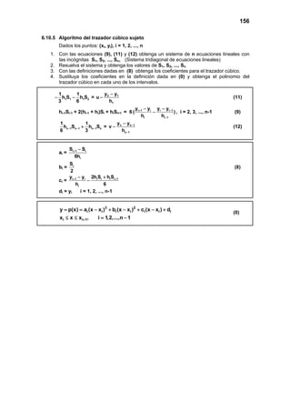 156
6.10.5 Algoritmo del trazador cúbico sujeto
Dados los puntos: (xi, yi), i = 1, 2, ..., n
1. Con las ecuaciones (9), (11) y (12) obtenga un sistema de n ecuaciones lineales con
las incógnitas S1, S2, ..., Sn, (Sistema tridiagonal de ecuaciones lineales)
2. Resuelva el sistema y obtenga los valores de S1, S2, ..., Sn
3. Con las definiciones dadas en (8) obtenga los coeficientes para el trazador cúbico.
4. Sustituya los coeficientes en la definición dada en (0) y obtenga el polinomio del
trazador cúbico en cada uno de los intervalos.
1 1 1 2
1 1
h S h S
3 6
− − = 2 1
1
y y
u
h
−
− (11)
hi-1Si-1 + 2(hi-1 + hi)Si + hiSi+1 = 6 i 1 i i i 1
i i 1
y y y y
( )
h h
+ −
−
− −
− , i = 2, 3, ..., n-1 (9)
n 1 n 1 n 1 n
1 1
h S h S
6 3
− − −+ = n n 1
n 1
y y
v
h
−
−
−
− (12)
ai = i 1 i
i
S S
6h
+ −
bi = iS
2
(8)
ci = i 1 i i i i i 1
i
y y 2h S h S
h 6
+ +− +
−
di = yi i = 1, 2, ..., n-1
3 2
i i i i i i i
i i 1
y p(x) a (x x ) b (x x ) c (x x ) d
x x x , i 1,2,...,n 1+
= = − + − + − +
≤ ≤ = −
(0)
 