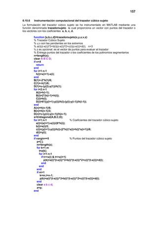 157
6.10.6 Instrumentación computacional del trazador cúbico sujeto
La formulación del trazador cúbico sujeto se ha instrumentado en MATLAB mediante una
función denominada trazadorsujeto la cual proporciona un vector con puntos del trazador o
los vectores con los coeficientes: a, b, c, d.
function [a,b,c,d]=trazadorsujeto(x,y,u,v,z)
% Trazador Cúbico Sujeto
% u,v son las pendientes en los extremos
% a(i)(z-x(i))^3+b(i)(z-x(i))^2+c(i)(z-x(i))+d(i), n>3
% z es opcional: es el vector de puntos para evaluar al trazador
% Entrega puntos del trazador o los coeficientes de los polinomios segmentarios
n=length(x);
clear A B C D;
if n<4
return
end
for i=1:n-1
h(i)=x(i+1)-x(i);
end
B(1)=-2*h(1)/6;
C(1)=-h(1)/6;
D(1)=u-(y(2)-y(1))/h(1);
for i=2:n-1
A(i)=h(i-1);
B(i)=2*(h(i-1)+h(i));
C(i)=h(i);
D(i)=6*((y(i+1)-y(i))/h(i)-(y(i)-y(i-1))/h(i-1));
end
A(n)=h(n-1)/6;
B(n)=h(n-1)/3;
D(n)=v-(y(n)-y(n-1))/h(n-1);
s=tridiagonal(A,B,C,D);
for i=1:n-1 % Coeficientes del trazador cúbico sujeto
a(i)=(s(i+1)-s(i))/(6*h(i));
b(i)=s(i)/2;
c(i)=(y(i+1)-y(i))/h(i)-(2*h(i)*s(i)+h(i)*s(i+1))/6;
d(i)=y(i);
end
if nargin==5 % Puntos del trazador cúbico sujeto
p=[ ];
m=length(z);
for k=1:m
t=z(k);
for i=1:n-1
if t>=x(i) & t<=x(i+1)
p(k)=a(i)*(t-x(i))^3+b(i)*(t-x(i))^2+c(i)*(t-x(i))+d(i);
end
end
end
if m>1
k=m;i=n-1;
p(k)=a(i)*(t-x(i))^3+b(i)*(t-x(i))^2+c(i)*(t-x(i))+d(i);
end
clear a b c d;
a=p;
end
 