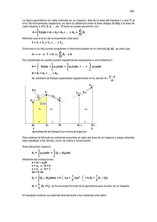 161
La figura geométrica en cada intervalo es un trapecio. Sea Ai el área del trapecio i y sea Ti el
error de truncamiento respectivo, es decir la diferencia entre el área debajo de f(x) y el área de
cada trapecio i, i=1, 2, 3, …, m. El área se puede aproximar con:
A =
b
a
f(x)dx∫ ≈ A1 + A2 + A3 + . . .+ Am =
m
i
i 1
A
=
∑
Mientras que el error de truncamiento total será:
T = T1 + T2 + T3 + . . . + Tm
Entonces si no hay puntos singulares ni discontinuidades en el intervalo [a, b] , es claro que
m → ∞ ⇒ T → 0 ⇒
m
i
i 1
A
=
∑ → A
Por simplicidad se usarán puntos regularmente espaciados a una distancia h
A = ∫
b
a
f(x)dx ≈
1
0
x
1
x
p (s)dx∫ +
2
1
x
1
x
p (s)dx∫ + …. +
m
m 1
x
1
x
p (s)dx
−
∫
A ≈ A1 + A2 + . . . + Am
m: cantidad de franjas espaciadas regularmente en h, siendo
b a
h
m
−
=
Aproximación del integral con el área de trapecios
Para obtener la fórmula es suficiente encontrar el valor del área de un trapecio y luego extender
este resultado a las demás, como se indica a continuación.
Área del primer trapecio:
A1 =
1
0
x
1
x
p (s)dx∫ =
1
0
x
0 0
x
(f f s)dx+ ∆∫
Mediante las sustituciones:
s = (x – x0)/h
x = x0 ⇒ S = 0
x = x1 ⇒ S = 1
dx = h ds
A1 =
1
0 0
0
(f f s)hds+ ∆∫ = h [ f0s +
1
2
∆f0s2
]
1
0
= h [f0 +
1
2
(f1 – f0)]
A1 =
h
2
[f0 + f1], es la conocida fórmula de la geometría para el área de un trapecio
El resultado anterior se extiende directamente a los restantes intervalos:
 