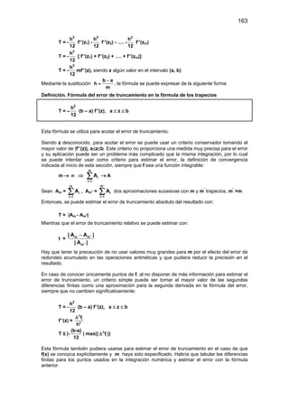 163
T = -
3
h
12
f’’(z1) -
3
h
12
f’’(z2) - …. -
3
h
12
f’’(zm)
T = -
3
h
12
[ f’’(z1) + f’’(z2) + …. + f’’(zm)]
T = -
3
h
12
mf’’(z), siendo z algún valor en el intervalo (a, b)
Mediante la sustitución
b a
h
m
−
= , la fórmula se puede expresar de la siguiente forma
Definición. Fórmula del error de truncamiento en la fórmula de los trapecios
T = –
2
h
12
(b – a) f’’(z), a ≤ z ≤ b
Esta fórmula se utiliza para acotar el error de truncamiento.
Siendo z desconocido, para acotar el error se puede usar un criterio conservador tomando el
mayor valor de |f’’(z)|, a≤z≤b. Este criterio no proporciona una medida muy precisa para el error
y su aplicación puede ser un problema más complicado que la misma integración, por lo cual
se puede intentar usar como criterio para estimar el error, la definición de convergencia
indicada al inicio de esta sección, siempre que f sea una función integrable:
m → ∞ ⇒
m
i
i 1
A
=
∑ → A
Sean Am =
m
i
i 1
A
=
∑ , Am' =
m'
i
i 1
A
=
∑ dos aproximaciones sucesivas con m y m'
trapecios, m'
>m
Entonces, se puede estimar el error de truncamiento absoluto del resultado con:
T ≈ |Am - Am'|
Mientras que el error de truncamiento relativo se puede estimar con:
t ≈ m m'
m'
| A A |
| A |
−
Hay que tener la precaución de no usar valores muy grandes para m por el efecto del error de
redondeo acumulado en las operaciones aritméticas y que pudiera reducir la precisión en el
resultado.
En caso de conocer únicamente puntos de f, al no disponer de más información para estimar el
error de truncamiento, un criterio simple puede ser tomar el mayor valor de las segundas
diferencias finitas como una aproximación para la segunda derivada en la fórmula del error,
siempre que no cambien significativamente:
T = -
2
h
12
(b – a) f’’(z), a ≤ z ≤ b
f’’(z) ≈
2
i
2
f
h
∆
T ≤ |-
(b-a)
12
| max(| 2
if∆ |)
Esta fórmula también pudiera usarse para estimar el error de truncamiento en el caso de que
f(x) se conozca explícitamente y m haya sido especificado. Habría que tabular las diferencias
finitas para los puntos usados en la integración numérica y estimar el error con la fórmula
anterior.
 