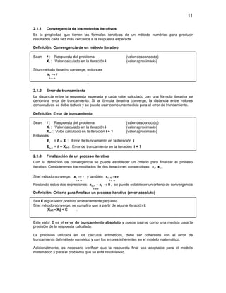 11
2.1.1 Convergencia de los métodos iterativos
Es la propiedad que tienen las formulas iterativas de un método numérico para producir
resultados cada vez más cercanos a la respuesta esperada.
Definición: Convergencia de un método iterativo
Sean r : Respuesta del problema (valor desconocido)
Xi : Valor calculado en la iteración i (valor aproximado)
Si un método iterativo converge, entonces
i
i
x r
→ ∞
→ .
.
2.1.2 Error de truncamiento
La distancia entre la respuesta esperada y cada valor calculado con una fórmula iterativa se
denomina error de truncamiento. Si la fórmula iterativa converge, la distancia entre valores
consecutivos se debe reducir y se puede usar como una medida para el error de truncamiento.
Definición: Error de truncamiento
Sean r : Respuesta del problema (valor desconocido)
Xi : Valor calculado en la iteración i (valor aproximado)
Xi+1: Valor calculado en la iteración i + 1 (valor aproximado)
Entonces
iE = r – Xi : Error de truncamiento en la iteración i
i 1E + = r – Xi+1: Error de truncamiento en la iteración i + 1
2.1.3 Finalización de un proceso iterativo
Con la definición de convergencia se puede establecer un criterio para finalizar el proceso
iterativo. Consideremos los resultados de dos iteraciones consecutivas: i i+1x , x
Si el método converge, i
i
x r
→ ∞
→ y también i 1
i
x r+
→ ∞
→
Restando estas dos expresiones: i 1 i
i
x x 0+
→∞
− → , se puede establecer un criterio de convergencia
Definición: Criterio para finalizar un proceso iterativo (error absoluto)
Sea E algún valor positivo arbitrariamente pequeño.
Si el método converge, se cumplirá que a partir de alguna iteración i:
|Xi+1 - Xi| < E .
Este valor E es el error de truncamiento absoluto y puede usarse como una medida para la
precisión de la respuesta calculada.
La precisión utilizada en los cálculos aritméticos, debe ser coherente con el error de
truncamiento del método numérico y con los errores inherentes en el modelo matemático.
Adicionalmente, es necesario verificar que la respuesta final sea aceptable para el modelo
matemático y para el problema que se está resolviendo.
 