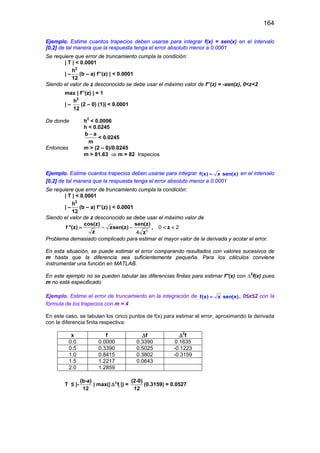164
Ejemplo. Estime cuantos trapecios deben usarse para integrar f(x) = sen(x) en el intervalo
[0,2] de tal manera que la respuesta tenga el error absoluto menor a 0.0001
Se requiere que error de truncamiento cumpla la condición:
| T | < 0.0001
| –
2
h
12
(b – a) f’’(z) | < 0.0001
Siendo el valor de z desconocido se debe usar el máximo valor de f’’(z) = -sen(z), 0<z<2
max | f’’(z) | = 1
| –
2
h
12
(2 – 0) (1)| < 0.0001
De donde h2
< 0.0006
h < 0.0245
b a
m
−
< 0.0245
Entonces m > (2 – 0)/0.0245
m > 81.63 ⇒ m = 82 trapecios
Ejemplo. Estime cuantos trapecios deben usarse para integrar f(x) x sen(x)= en el intervalo
[0,2] de tal manera que la respuesta tenga el error absoluto menor a 0.0001
Se requiere que error de truncamiento cumpla la condición:
| T | < 0.0001
| –
2
h
12
(b – a) f’’(z) | < 0.0001
Siendo el valor de z desconocido se debe usar el máximo valor de
cos(z) sen(z)
f ''(z) zsen(z) , z
z z
= − − < <
3
0 2
4
Problema demasiado complicado para estimar el mayor valor de la derivada y acotar el error.
En esta situación, se puede estimar el error comparando resultados con valores sucesivos de
m hasta que la diferencia sea suficientemente pequeña. Para los cálculos conviene
instrumentar una función en MATLAB.
En este ejemplo no se pueden tabular las diferencias finitas para estimar f''(x) con ∆2
f(x) pues
m no está especificado
Ejemplo. Estime el error de truncamiento en la integración de f(x) x sen(x)= , 0≤x≤2 con la
fórmula de los trapecios con m = 4
En este caso, se tabulan los cinco puntos de f(x) para estimar el error, aproximando la derivada
con la diferencia finita respectiva:
x f ∆f ∆2
f
0.0 0.0000 0.3390 0.1635
0.5 0.3390 0.5025 -0.1223
1.0 0.8415 0.3802 -0.3159
1.5 1.2217 0.0643
2.0 1.2859
T ≤ |-
(b-a)
12
| max(| 2
if∆ |) =
(2-0)
12
(0.3159) = 0.0527
 
