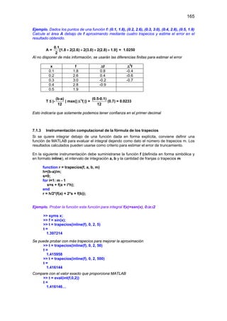 165
Ejemplo. Dados los puntos de una función f: (0.1, 1.8), (0.2, 2.6), (0.3, 3.0), (0.4, 2.8), (0.5, 1.9)
Calcule el área A debajo de f aproximando mediante cuatro trapecios y estime el error en el
resultado obtenido.
A =
0.1
[1.8 2(2.6) 2(3.0) 2(2.8) 1.9]
2
+ + + + = 1.0250
Al no disponer de más información, se usarán las diferencias finitas para estimar el error
x f ∆f ∆2
f
0.1 1.8 0.8 -0.4
0.2 2.6 0.4 -0.6
0.3 3.0 -0.2 -0.7
0.4 2.8 -0.9
0.5 1.9
T ≤ |-
(b-a)
12
| max(| 2
if∆ |) =
(0.5-0.1)
12
(0.7) = 0.0233
Esto indicaría que solamente podemos tener confianza en el primer decimal
7.1.3 Instrumentación computacional de la fórmula de los trapecios
Si se quiere integrar debajo de una función dada en forma explícita, conviene definir una
función de MATLAB para evaluar el integral dejando como dato el número de trapecios m. Los
resultados calculados pueden usarse como criterio para estimar el error de truncamiento.
En la siguiente instrumentación debe suministrarse la función f (definida en forma simbólica y
en formato inline), el intervalo de integración a, b y la cantidad de franjas o trapecios m
function r = trapecios(f, a, b, m)
h=(b-a)/m;
s=0;
for i=1: m - 1
s=s + f(a + i*h);
end
r = h/2*(f(a) + 2*s + f(b));
Ejemplo. Probar la función esta función para integral f(x)=sen(x), 0≤x≤2
>> syms x;
>> f = sin(x);
>> t = trapecios(inline(f), 0, 2, 5)
t =
1.397214
Se puede probar con más trapecios para mejorar la aproximación
>> t = trapecios(inline(f), 0, 2, 50)
t =
1.415958
>> t = trapecios(inline(f), 0, 2, 500)
t =
1.416144
Compare con el valor exacto que proporciona MATLAB
>> t = eval(int(f,0,2))
t =
1.416146…
 