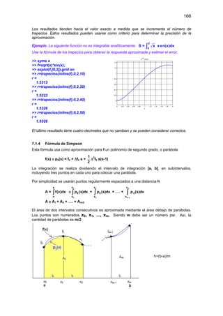 166
Los resultados tienden hacia el valor exacto a medida que se incrementa el número de
trapecios. Estos resultados pueden usarse como criterio para determinar la precisión de la
aproximación.
Ejemplo. La siguiente función no es integrable analíticamente:
2
0
S = x sen(x)dx∫
Use la fórmula de los trapecios para obtener la respuesta aproximada y estimar el error.
>> syms x
>> f=sqrt(x)*sin(x);
>> ezplot(f,[0,2]),grid on
>> r=trapecios(inline(f),0,2,10)
r =
1.5313
>> r=trapecios(inline(f),0,2,20)
r =
1.5323
>> r=trapecios(inline(f),0,2,40)
r =
1.5326
>> r=trapecios(inline(f),0,2,50)
r =
1.5326
El último resultado tiene cuatro decimales que no cambian y se pueden considerar correctos.
7.1.4 Fórmula de Simpson
Esta fórmula usa como aproximación para f un polinomio de segundo grado, o parábola:
f(x) ≅ p2(s) = f0 + ∆f0 s +
1
2
∆2
f0 s(s-1)
La integración se realiza dividiendo el intervalo de integración [a, b], en subintervalos,
incluyendo tres puntos en cada uno para colocar una parábola.
Por simplicidad se usarán puntos regularmente espaciados a una distancia h
A =
b
a
f(x)dx∫ ≅
2
0
x
2
x
p (s)dx∫ +
4
2
x
2
x
p (s)dx∫ + …. +
m
m 2
x
2
x
p (s)dx
−
∫
A ≅ A1 + A2 + …. + Am/2
El área de dos intervalos consecutivos es aproximada mediante el área debajo de parábolas.
Los puntos son numerados x0, x1, ..., xm, Siendo m debe ser un número par. Así, la
cantidad de parábolas es m/2.
0 0.2 0.4 0.6 0.8 1 1.2 1.4 1.6 1.8 2
0
0.2
0.4
0.6
0.8
1
1.2
1.4
x
x1/2
sin(x)
h=(b-a)/m
 