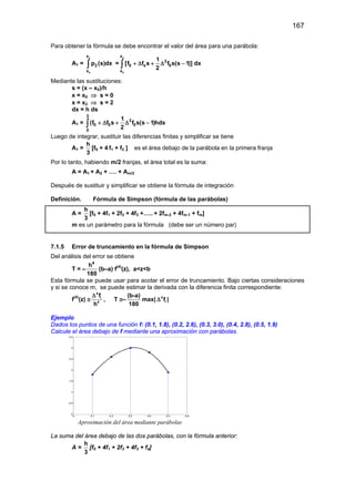 167
Para obtener la fórmula se debe encontrar el valor del área para una parábola:
A1 =
2
0
x
2
x
p (s)dx∫ =
2
0
x
2
0 s 0
x
1
[f f s f s(s 1)] dx
2
+ ∆ + ∆ −∫
Mediante las sustituciones:
s = (x – x0)/h
x = x0 ⇒ s = 0
x = x2 ⇒ s = 2
dx = h ds
A1 =
2
2
0 0 0
0
1
(f f s f s(s 1)hds
2
+ ∆ + ∆ −∫
Luego de integrar, sustituir las diferencias finitas y simplificar se tiene
A1 =
h
3
[f0 + 4 f1 + f2 ] es el área debajo de la parábola en la primera franja
Por lo tanto, habiendo m/2 franjas, el área total es la suma:
A = A1 + A2 + …. + Am/2
Después de sustituir y simplificar se obtiene la fórmula de integración
Definición. Fórmula de Simpson (fórmula de las parábolas)
A =
h
3
[f0 + 4f1 + 2f2 + 4f3 +….. + 2fm-2 + 4fm-1 + fm]
m es un parámetro para la fórmula (debe ser un número par)
7.1.5 Error de truncamiento en la fórmula de Simpson
Del análisis del error se obtiene
T = –
4
h
180
(b–a) f(4)
(z), a<z<b
Esta fórmula se puede usar para acotar el error de truncamiento. Bajo ciertas consideraciones
y si se conoce m, se puede estimar la derivada con la diferencia finita correspondiente:
f(4)
(z) ≅
4
i
4
f
h
∆
, T ≅–
(b-a)
180
max| 4
if∆ |
Ejemplo
Dados los puntos de una función f: (0.1, 1.8), (0.2, 2.6), (0.3, 3.0), (0.4, 2.8), (0.5, 1.9)
Calcule el área debajo de f mediante una aproximación con parábolas.
Aproximación del área mediante parábolas
La suma del área debajo de las dos parábolas, con la fórmula anterior:
A =
h
3
[f0 + 4f1 + 2f2 + 4f3 + f4]
 