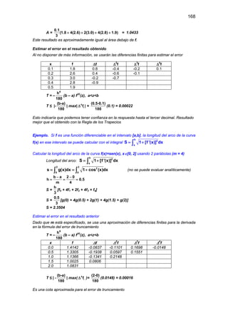 168
A =
0.1
(1.8 4(2.6) 2(3.0) 4(2.8) 1.9)
3
+ + + + = 1.0433
Este resultado es aproximadamente igual al área debajo de f.
Estimar el error en el resultado obtenido
Al no disponer de más información, se usarán las diferencias finitas para estimar el error
x f ∆f ∆2
f ∆3
f ∆4
f
0.1 1.8 0.8 -0.4 -0.2 0.1
0.2 2.6 0.4 -0.6 -0.1
0.3 3.0 -0.2 -0.7
0.4 2.8 -0.9
0.5 1.9
T = –
4
h
180
(b – a) f(4)
(z), a<z<b
T ≤ |-
(b-a)
180
| max| 4
if∆ | =
(0.5-0.1)
180
(0.1) = 0.00022
Esto indicaría que podemos tener confianza en la respuesta hasta el tercer decimal. Resultado
mejor que el obtenido con la Regla de los Trapecios
Ejemplo. Si f es una función diferenciable en el intervalo [a,b], la longitud del arco de la curva
f(x) en ese intervalo se puede calcular con el integral
b
2
a
S 1 [f '(x)] dx= +∫
Calcular la longitud del arco de la curva f(x)=sen(x), x∈[0, 2] usando 2 parábolas (m = 4)
Longitud del arco:
b
2
a
S 1 [f '(x)] dx= +∫
2 2
2
0 0
s g(x)dx 1 cos (x)dx= = +∫ ∫ (no se puede evaluar analíticamente)
b a 2 0
h 0.5
m 4
− −
= = =
S =
h
3
[f0 + 4f1 + 2f2 + 4f3 + f4]
S =
0.5
3
[g(0) + 4g(0.5) + 2g(1) + 4g(1.5) + g(2)]
S = 2.3504
Estimar el error en el resultado anterior
Dado que m está especificado, se usa una aproximación de diferencias finitas para la derivada
en la fórmula del error de truncamiento
T = –
4
h
180
(b – a) f(4)
(z), a<z<b
x f ∆f ∆2
f ∆3
f ∆4
f
0.0 1.4142 -0.0837 -0.1101 0.1698 -0.0148
0.5 1.3305 -0.1938 0.0597 0.1551
1.0 1.1366 -0.1341 0.2148
1.5 1.0025 0.0806
2.0 1.0831
T ≤ | -
(b-a)
180
| max( 4
if∆ )=
(2-0)
180
(0.0148) = 0.00016
Es una cota aproximada para el error de truncamiento
 