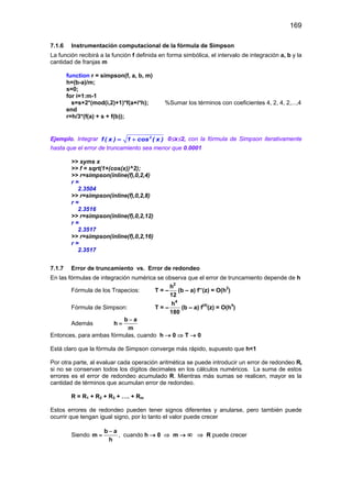 169
7.1.6 Instrumentación computacional de la fórmula de Simpson
La función recibirá a la función f definida en forma simbólica, el intervalo de integración a, b y la
cantidad de franjas m
function r = simpson(f, a, b, m)
h=(b-a)/m;
s=0;
for i=1:m-1
s=s+2*(mod(i,2)+1)*f(a+i*h); %Sumar los términos con coeficientes 4, 2, 4, 2,...,4
end
r=h/3*(f(a) + s + f(b));
Ejemplo. Integrar = + 2
f ( x ) 1 cos ( x ) 0≤x≤2, con la fórmula de Simpson iterativamente
hasta que el error de truncamiento sea menor que 0.0001
>> syms x
>> f = sqrt(1+(cos(x))^2);
>> r=simpson(inline(f),0,2,4)
r =
2.3504
>> r=simpson(inline(f),0,2,8)
r =
2.3516
>> r=simpson(inline(f),0,2,12)
r =
2.3517
>> r=simpson(inline(f),0,2,16)
r =
2.3517
7.1.7 Error de truncamiento vs. Error de redondeo
En las fórmulas de integración numérica se observa que el error de truncamiento depende de h
Fórmula de los Trapecios: T = –
2
h
12
(b – a) f’’(z) = O(h2
)
Fórmula de Simpson: T = –
4
h
180
(b – a) f(4)
(z) = O(h4
)
Además
b a
h
m
−
=
Entonces, para ambas fórmulas, cuando h → 0 ⇒ T → 0
Está claro que la fórmula de Simpson converge más rápido, supuesto que h<1
Por otra parte, al evaluar cada operación aritmética se puede introducir un error de redondeo Ri
si no se conservan todos los dígitos decimales en los cálculos numéricos. La suma de estos
errores es el error de redondeo acumulado R. Mientras más sumas se realicen, mayor es la
cantidad de términos que acumulan error de redondeo.
R = R1 + R2 + R3 + …. + Rm
Estos errores de redondeo pueden tener signos diferentes y anularse, pero también puede
ocurrir que tengan igual signo, por lo tanto el valor puede crecer
Siendo
b a
m
h
−
= , cuando h → 0 ⇒ m → ∞ ⇒ R puede crecer
 