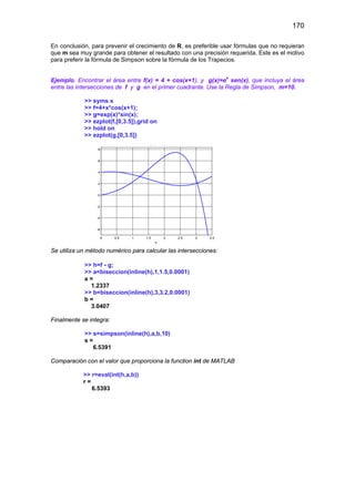 170
En conclusión, para prevenir el crecimiento de R, es preferible usar fórmulas que no requieran
que m sea muy grande para obtener el resultado con una precisión requerida. Este es el motivo
para preferir la fórmula de Simpson sobre la fórmula de los Trapecios.
Ejemplo. Encontrar el área entre f(x) = 4 + cos(x+1), y g(x)=ex
sen(x), que incluya el área
entre las intersecciones de f y g en el primer cuadrante. Use la Regla de Simpson, m=10.
>> syms x
>> f=4+x*cos(x+1);
>> g=exp(x)*sin(x);
>> ezplot(f,[0,3.5]),grid on
>> hold on
>> ezplot(g,[0,3.5])
0 0.5 1 1.5 2 2.5 3 3.5
-6
-4
-2
0
2
4
6
8
x
e p( ) s ( )
Se utiliza un método numérico para calcular las intersecciones:
>> h=f - g;
>> a=biseccion(inline(h),1,1.5,0.0001)
a =
1.2337
>> b=biseccion(inline(h),3,3.2,0.0001)
b =
3.0407
Finalmente se integra:
>> s=simpson(inline(h),a,b,10)
s =
6.5391
Comparación con el valor que proporciona la function int de MATLAB
>> r=eval(int(h,a,b))
r =
6.5393
 