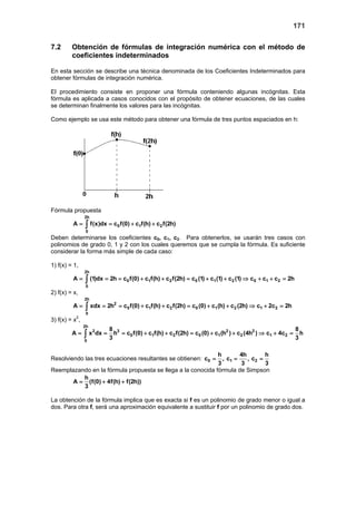 171
7.2 Obtención de fórmulas de integración numérica con el método de
coeficientes indeterminados
En esta sección se describe una técnica denominada de los Coeficientes Indeterminados para
obtener fórmulas de integración numérica.
El procedimiento consiste en proponer una fórmula conteniendo algunas incógnitas. Esta
fórmula es aplicada a casos conocidos con el propósito de obtener ecuaciones, de las cuales
se determinan finalmente los valores para las incógnitas.
Como ejemplo se usa este método para obtener una fórmula de tres puntos espaciados en h:
Fórmula propuesta
2h
0 1 2
0
A f(x)dx c f(0) c f(h) c f(2h)= = + +∫
Deben determinarse los coeficientes c0, c1, c2. Para obtenerlos, se usarán tres casos con
polinomios de grado 0, 1 y 2 con los cuales queremos que se cumpla la fórmula. Es suficiente
considerar la forma más simple de cada caso:
1) f(x) = 1,
2h
0 1 2 0 1 2 0 1 2
0
A (1)dx 2h c f(0) c f(h) c f(2h) c (1) c (1) c (1) c c c 2h= = = + + = + + ⇒ + + =∫
2) f(x) = x,
2h
2
0 1 2 0 1 2 1 2
0
A xdx 2h c f(0) c f(h) c f(2h) c (0) c (h) c (2h) c 2c 2h= = = + + = + + ⇒ + =∫
3) f(x) = x2
,
2h
2 3 2 2
0 1 2 0 1 2 1 2
0
8 8
A x dx h c f(0) c f(h) c f(2h) c (0) c (h ) c (4h ) c 4c h
3 3
= = = + + = + + ⇒ + =∫
Resolviendo las tres ecuaciones resultantes se obtienen: 0 1 2
h 4h h
c , c , c
3 3 3
= = =
Reemplazando en la fórmula propuesta se llega a la conocida fórmula de Simpson
h
A (f(0) 4f(h) f(2h))
3
= + +
La obtención de la fórmula implica que es exacta si f es un polinomio de grado menor o igual a
dos. Para otra f, será una aproximación equivalente a sustituir f por un polinomio de grado dos.
 