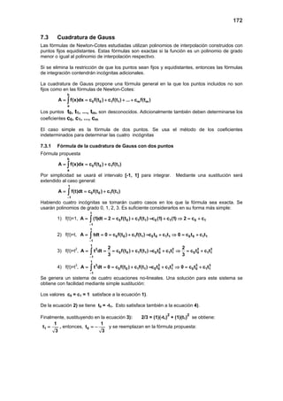 172
7.3 Cuadratura de Gauss
Las fórmulas de Newton-Cotes estudiadas utilizan polinomios de interpolación construidos con
puntos fijos equidistantes. Estas fórmulas son exactas si la función es un polinomio de grado
menor o igual al polinomio de interpolación respectivo.
Si se elimina la restricción de que los puntos sean fijos y equidistantes, entonces las fórmulas
de integración contendrán incógnitas adicionales.
La cuadratura de Gauss propone una fórmula general en la que los puntos incluidos no son
fijos como en las fórmulas de Newton-Cotes:
b
0 0 1 1 m m
a
A f(x)dx c f(t ) c f(t ) ... c f(t )= = + + +∫
Los puntos t0, t1, ..., tm, son desconocidos. Adicionalmente también deben determinarse los
coeficientes c0, c1, ..., cm
El caso simple es la fórmula de dos puntos. Se usa el método de los coeficientes
indeterminados para determinar las cuatro incógnitas
7.3.1 Fórmula de la cuadratura de Gauss con dos puntos
Fórmula propuesta
b
0 0 1 1
a
A f(x)dx c f(t ) c f(t )= = +∫
Por simplicidad se usará el intervalo [-1, 1] para integrar. Mediante una sustitución será
extendido al caso general:
1
0 0 1 1
1
A f(t)dt c f(t ) c f(t )
−
= = +∫
Habiendo cuatro incógnitas se tomarán cuatro casos en los que la fórmula sea exacta. Se
usarán polinomios de grado 0, 1, 2, 3. Es suficiente considerarlos en su forma más simple:
1) f(t)=1,
1
0 0 1 1 0 1 0 1
1
A (1)dt 2 c f(t ) c f(t ) c (1) c (1) 2 c c
−
= = = + = + ⇒ = +∫
2) f(t)=t,
1
0 0 1 1 0 0 1 1 0 0 1 1
1
A tdt 0 c f(t ) c f(t ) c t c t 0 c t c t
−
= = = + = + ⇒ = +∫
3) f(t)=t2
,
1
2 2 2 2 2
0 0 1 1 0 0 1 1 0 0 1 1
1
2 2
A t dt c f(t ) c f(t ) c t c t c t c t
3 3−
= = = + = + ⇒ = +∫
4) f(t)=t3
,
1
3 3 3 3 3
0 0 1 1 0 0 1 1 0 0 1 1
1
A t dt 0 c f(t ) c f(t ) c t c t 0 c t c t
−
= = = + = + ⇒ = +∫
Se genera un sistema de cuatro ecuaciones no-lineales. Una solución para este sistema se
obtiene con facilidad mediante simple sustitución:
Los valores c0 = c1 = 1 satisface a la ecuación 1).
De la ecuación 2) se tiene t0 = -t1. Esto satisface también a la ecuación 4).
Finalmente, sustituyendo en la ecuación 3): 2/3 = (1)(-t1)
2
+ (1)(t1)
2
se obtiene:
1
1
t
3
= , entonces, 0
1
t
3
= − y se reemplazan en la fórmula propuesta:
 