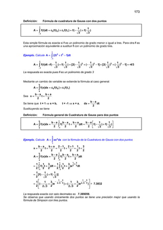 173
Definición: Fórmula de cuadratura de Gauss con dos puntos
1
0 0 1 1
1
1 1
A f(t)dt c f(t ) c f(t ) f( ) f( )
3 3−
= = + =− +∫
Esta simple fórmula es exacta si f es un polinomio de grado menor o igual a tres. Para otra f es
una aproximación equivalente a sustituir f con un polinomio de grado tres.
Ejemplo. Calcule
1
3 2
1
A (2t t 1)dt
−
= + −∫
1
3 2 3 2
1
1 1 1 1 1 1
A f(t)dt f( ) f( ) [2( ) ( ) 1] [2( ) ( ) 1]
3 3 3 3 3 3−
= =− + =− + − − + + − =∫ -4/3
La respuesta es exacta pues f es un polinomio de grado 3
Mediante un cambio de variable se extiende la fórmula al caso general:
b
0 0 1 1
a
A f(x)dx c f(t ) c f(t )= = +∫
Sea
b a b a
x t
2 2
− +
= +
Se tiene que t = 1 ⇒ x = b, t = -1 ⇒ x = a,
b a
dx dt
2
−
=
Sustituyendo se tiene
Definición: Fórmula general de Cuadratura de Gauss para dos puntos
.
b 1
a 1
b a b a b a b a 1 1
A f(x)dx f( t )dt f( ) f( )
2 2 2 2 3 3−
− − + −  
= = + = − + 
 
∫ ∫
Ejemplo. Calcule
2
x
1
A xe dx= ∫ con la fórmula de la Cuadratura de Gauss con dos puntos
b a b a 2 1 2 1 1 3
x t t t
2 2 2 2 2 2
− + − +
= + = + = +
b 1
a 1
1 31 1
t
2 2
1 1
b a b a b a
A f(x)dx f( t )dt
2 2 2
1 1 3 1 1 3
f( t )dt ( t )e dt
2 2 2 2 2 2
1 1 1
[f( ) f( )]
2 3 3
−
+
− −
− − +
= = +
= + = +
= − +
∫ ∫
∫ ∫
1 3 1 3
2 22 3 2 31 1 3 1 3
( )e ) ( )e )
2 2 22 3 2 3
− + + 
 = − + + +
 
 
= 7.3832
La respuesta exacta con seis decimales es 7.389056.
Se observa que usando únicamente dos puntos se tiene una precisión mejor que usando la
fórmula de Simpson con tres puntos.
 