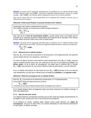 12
Ejemplo. Se desea que la respuesta calculada para un problema con un método iterativo tenga
un error absoluto menor que 0.0001. Entonces el algoritmo deberá terminar cuando se cumpla
que |Xi+1 - Xi| < 0.0001. Los cálculos deben realizarse al menos con la misma precisión.
Para que el criterio del error sea independiente de la magnitud del resultado, conviene usar la
definición del error relativo:
Definición: Criterio para finalizar un proceso iterativo (error relativo)
Sea e algún valor positivo arbitrariamente pequeño.
Si el método converge, se cumplirá que a partir de alguna iteración i:
i 1 i
i 1
| x x |
e
| x |
+
+
−
< .
Este valor e es el error de truncamiento relativo y puede usarse como una medida para la
precisión de la respuesta calculada, independiente de la magnitud de la respuesta. Para calcular
el error relativo se toma el último valor como si fuese exacto.
Ejemplo. Se desea que la respuesta calculada para un problema con un método iterativo tenga
un error relativo menor que 0.1%. Entonces el algoritmo deberá terminar cuando se cumpla que
i 1 i
i 1
| x x |
0.001
| x |
+
+
−
< .
2.1.4 Eficiencia de un método iterativo
Sean iE , i 1E + los errores de truncamiento en las iteraciones i, i+1 respectivamente. Se supondrá
que los valores del error son pequeños y menores a 1.
Si a partir de alguna iteración i esta relación puede especificarse como | i 1E + | = k | iE |, siendo k
alguna constante positiva menor que uno, entonces se dice que la convergencia es lineal o de
primer orden y k es el factor de convergencia. Se puede usar la notación O( ) y escribir
i 1 iE O(E )+ = para expresar de una manera simple el orden de esta relación, y se lee "orden de".
Si en un método esta relación es más fuerte tal como 2
i 1 iE O(E )+ = entonces el error se reducirá
más rápidamente y se dice que el método tiene convergencia cuadrática o de segundo orden.
Definición: Orden de convergencia de un método iterativo
Sean iE , i 1E + los errores en las iteraciones consecutivas i, i + 1 respectivamente
Si se pueden relacionar estos errores en la forma:
n
i 1 iE O(E )+ =
Entonces se dice que el método iterativo tiene convergencia de orden n.
Si un método iterativo tiene convergencia mayor que lineal, entonces si el método converge, lo
hará más rápidamente. .
2.1.5 Elección del valor inicial
Los métodos iterativos normalmente requieren que el valor inicial sea elegido apropiadamente. Si
es elegido al azar, puede ocurrir que no se produzca la convergencia.
Si el problema es simple, mediante algún análisis previo puede definirse una región de
convergencia tal que si el valor inicial y los valores calculados en cada iteración permanecen
en esta región, el método converge.
 