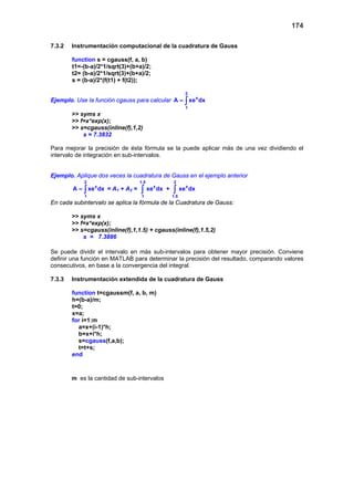 174
7.3.2 Instrumentación computacional de la cuadratura de Gauss
function s = cgauss(f, a, b)
t1=-(b-a)/2*1/sqrt(3)+(b+a)/2;
t2= (b-a)/2*1/sqrt(3)+(b+a)/2;
s = (b-a)/2*(f(t1) + f(t2));
Ejemplo. Use la función cgauss para calcular
2
x
1
A xe dx= ∫
>> syms x
>> f=x*exp(x);
>> s=cgauss(inline(f),1,2)
s = 7.3832
Para mejorar la precisión de ésta fórmula se la puede aplicar más de una vez dividiendo el
intervalo de integración en sub-intervalos.
Ejemplo. Aplique dos veces la cuadratura de Gauss en el ejemplo anterior
2
x
1
A xe dx= ∫ = A1 + A2 =
1.5
x
1
xe dx∫ +
2
x
1.5
xe dx∫
En cada subintervalo se aplica la fórmula de la Cuadratura de Gauss:
>> syms x
>> f=x*exp(x);
>> s=cgauss(inline(f),1,1.5) + cgauss(inline(f),1.5,2)
s = 7.3886
Se puede dividir el intervalo en más sub-intervalos para obtener mayor precisión. Conviene
definir una función en MATLAB para determinar la precisión del resultado, comparando valores
consecutivos, en base a la convergencia del integral.
7.3.3 Instrumentación extendida de la cuadratura de Gauss
function t=cgaussm(f, a, b, m)
h=(b-a)/m;
t=0;
x=a;
for i=1:m
a=x+(i-1)*h;
b=x+i*h;
s=cgauss(f,a,b);
t=t+s;
end
m es la cantidad de sub-intervalos
 