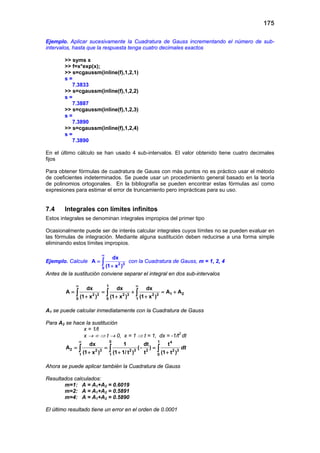 175
Ejemplo. Aplicar sucesivamente la Cuadratura de Gauss incrementando el número de sub-
intervalos, hasta que la respuesta tenga cuatro decimales exactos
>> syms x
>> f=x*exp(x);
>> s=cgaussm(inline(f),1,2,1)
s =
7.3833
>> s=cgaussm(inline(f),1,2,2)
s =
7.3887
>> s=cgaussm(inline(f),1,2,3)
s =
7.3890
>> s=cgaussm(inline(f),1,2,4)
s =
7.3890
En el último cálculo se han usado 4 sub-intervalos. El valor obtenido tiene cuatro decimales
fijos
Para obtener fórmulas de cuadratura de Gauss con más puntos no es práctico usar el método
de coeficientes indeterminados. Se puede usar un procedimiento general basado en la teoría
de polinomios ortogonales. En la bibliografía se pueden encontrar estas fórmulas así como
expresiones para estimar el error de truncamiento pero imprácticas para su uso.
7.4 Integrales con límites infinitos
Estos integrales se denominan integrales impropios del primer tipo
Ocasionalmente puede ser de interés calcular integrales cuyos límites no se pueden evaluar en
las fórmulas de integración. Mediante alguna sustitución deben reducirse a una forma simple
eliminando estos límites impropios.
Ejemplo. Calcule 2 3
0
dx
A
(1 x )
∞
=
+
∫ con la Cuadratura de Gauss, m = 1, 2, 4
Antes de la sustitución conviene separar el integral en dos sub-intervalos
1
1 22 3 2 3 2 3
0 0 1
dx dx dx
A A A
(1 x ) (1 x ) (1 x )
∞ ∞
= = + =+
+ + +
∫ ∫ ∫
A1 se puede calcular inmediatamente con la Cuadratura de Gauss
Para A2 se hace la sustitución
x = 1/t
x → ∞ ⇒ t → 0, x = 1 ⇒ t = 1, dx = -1/t2
dt
0 1 4
2 2 3 2 3 2 2 3
1 1 0
dx 1 dt t
A ( )
(1 x ) (1 1/ t ) t (1 t )
∞
= = −=
+ + +
∫ ∫ ∫ dt
Ahora se puede aplicar también la Cuadratura de Gauss
Resultados calculados:
m=1: A = A1+A2 = 0.6019
m=2: A = A1+A2 = 0.5891
m=4: A = A1+A2 = 0.5890
El último resultado tiene un error en el orden de 0.0001
 