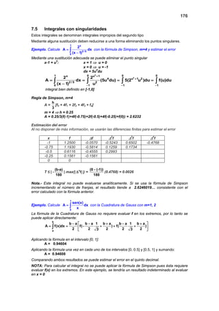 176
7.5 Integrales con singularidades
Estos integrales se denominan integrales impropios del segundo tipo
Mediante alguna sustitución deben reducirse a una forma eliminando los puntos singulares.
Ejemplo. Calcule
1 x
2 / 5
0
2
A dx
(x 1)
=
−
∫ con la fórmula de Simpson, m=4 y estimar el error
Mediante una sustitución adecuada se puede eliminar el punto singular
x-1 = u5
: x = 1 ⇒ u = 0
x = 0 ⇒ u = -1
dx = 5u4
du
5
5
1 0 0 0x u 1
4 u 1 2
2 / 5 2
0 1 1 1
2 2
A dx (5u du) 5(2 u )du f(u)du
(x 1) u
+
+
− − −
= = = =
−
∫ ∫ ∫ ∫
integral bien definido en [-1,0]
Regla de Simpson, m=4
A =
h
3
[f0 + 4f1 + 2f2 + 4f3 + f4]
m = 4 ⇒ h = 0.25
A = 0.25/3(f(-1)+4f(-0.75)+2f(-0.5)+4f(-0.25)+f(0)) = 2.6232
Estimación del error
Al no disponer de más información, se usarán las diferencias finitas para estimar el error
x f ∆f ∆2
f ∆3
f ∆4
f
-1 1.2500 -0.0570 -0.5243 0.6502 -0.4768
-0.75 1.1930 -0.5814 0.1259 0.1734
-0.5 0.6116 -0.4555 0.2993
-0.25 0.1561 -0.1561
0 0
T ≤ | -
(b-a)
180
| max(| 4
if∆ |) =
(0 - (-1))
180
(0.4768) = 0.0026
Nota.- Este integral no puede evaluarse analíticamente. Si se usa la fórmula de Simpson
incrementando el número de franjas, el resultado tiende a 2.6246019… consistente con el
error calculado con la fórmula anterior.
Ejemplo. Calcule
1
0
sen(x)
A dx
x
= ∫ con la Cuadratura de Gauss con m=1, 2
La fórmula de la Cuadratura de Gauss no requiere evaluar f en los extremos, por lo tanto se
puede aplicar directamente:
b
a
b a b a 1 b a b a 1 b a
A f(x)dx f( ) f( )
2 2 2 2 23 3
− − + − + 
= = − + + + 
 
∫
Aplicando la fórmula en el intervalo [0, 1]:
A = 0.94604
Aplicando la fórmula una vez en cada uno de los intervalos [0, 0.5] y [0.5, 1] y sumando:
A = 0.94608
Comparando ambos resultados se puede estimar el error en el quinto decimal.
NOTA: Para calcular el integral no se puede aplicar la fórmula de Simpson pues ésta requiere
evaluar f(x) en los extremos. En este ejemplo, se tendría un resultado indeterminado al evaluar
en x = 0
 