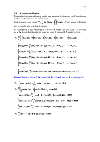 177
7.6 Integrales múltiples
Para evaluar integrales múltiples se pueden usar las reglas de integración numérica anteriores
integrando separadamente con cada variable:
Suponer que se desea integrar
d b
c a
V f(x,y)dxdy= ∫∫
d b
c a
f(x,y)dx dy
 
=  
 
 
∫ ∫ con la regla de Simpson
con m subintervalos en ambas direcciones.
Se puede aplicar la regla integrando en la dirección X fijando Y en cada punto. Los símbolos
∆x y ∆y denotan la distancia entre los puntos en las direcciones X, Y, respectivamente.
b b b b b
0 1 2 3 m
a a a a a
y
V f(x,y )dx + 4 f(x,y )dx + 2 f(x,y )dx + 4 f(x,y )dx + . . .+ f(x,y )dx
3
 ∆
≅  
  
∫ ∫ ∫ ∫ ∫
( )
( )
b
0 0 0 1 0 2 0 3 0 m 0
a
b
1 0 1 1 1 2 1 3 1 m 1
a
b
2 0 2 1 2 2 2 3 2
a
x
f(x,y )dx f(x ,y ) 4f(x ,y ) 2f(x ,y ) 4f(x ,y ) . . . f(x ,y )
3
x
f(x,y )dx f(x ,y ) 4f(x ,y ) 2f(x ,y ) 4f(x ,y ) . . . f(x ,y )
3
x
f(x,y )dx f(x ,y ) 4f(x ,y ) 2f(x ,y ) 4f(x ,y ) . . . f
3
∆
≅ + + + + +
∆
≅ + + + + +
∆
≅ + + + + +
∫
∫
∫ ( )
( )
( )
m 2
b
3 0 3 1 3 2 3 3 3 m 3
a
b
m 0 m 1 m 2 m 3 m m m
a
(x ,y )
x
f(x,y )dx f(x ,y ) 4f(x ,y ) 2f(x ,y ) 4f(x ,y ) . . . f(x ,y )
3
. . .
x
f(x,y )dx f(x ,y ) 4f(x ,y ) 2f(x ,y ) 4f(x ,y ) . . . f(x ,y )
3
∆
≅ + + + + +
∆
≅ + + + + +
∫
∫
Ejemplo. Calcule el integral de f(x,y)=sen(x+y), 0≤x≤1, 2≤y≤3, con m = 2 en cada dirección.
3 1
2 0
V sen(x y)dxdy= +∫∫
3 1
2 0
sen(x y)dx dy, x y 0.5
 
= + ∆ =∆ = 
 
 
∫ ∫
1 1 1
0 0 0
0.5
V sen(x+2)dx + 4 sen(x+2.5)dx + sen(x+3)dx
3
 
≅  
  
∫ ∫ ∫
( )
( )
( )
1
0
1
0
1
0
0.5
sen(x 2)dx sen(0 2) 4sen(0.5 2) sen(1 2) 0.5741
3
0.5
sen(x 2.5)dx sen(0 2.5) 4sen(0.5 2.5) sen(1 2.5) 0.1354
3
0.5
sen(x 3)dx sen(0 3) 4sen(0.5 3) sen(1 3) -0.3365
3
+ ≅ + + + + + =
+ ≅ + + + + + =
+ ≅ + + + + + =
∫
∫
∫
[ ]
0.5
V 0.5741+ 4(0.1354) +(-0.3365) 0.1299
3
≅ =
 