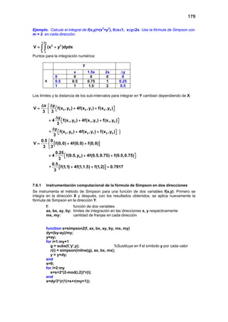 179
Ejemplo. Calcule el integral de f(x,y)=(x2
+y3
), 0≤x≤1, x≤y≤2x. Use la fórmula de Simpson con
m = 2 en cada dirección.
1 2x
2 3
0 x
V (x y )dydx= +∫ ∫
Puntos para la integración numérica:
y
x
x 1.5x 2x ∆y
0 0 0 0 0
0.5 0.5 0.75 1 0.25
1 1 1.5 2 0.5
Los límites y la distancia de los sub-intervalos para integrar en Y cambian dependiendo de X:
}
0 0 0 1 0 2
1 0 1 1 1 2
2 0 2 1 2 2
x y
V f(x ,y ) 4f(x ,y ) f(x ,y )
3 3
y
4 f(x ,y ) 4f(x ,y ) f(x ,y )
3
y
f(x ,y ) 4f(x ,y ) f(x ,y )
3
∆ ∆
= + +   

∆
+ + +  
∆
+ +  +
[ ]
[ ]
0
0.5 0
V f(0,0) 4f(0,0) f(0,0)
3 3
0.25
4 f(0.5,y ) 4f(0.5,0.75) f(0.5,0.75)
3
0.5
f(1,1) 4f(1,1.5) f(1,2) 0.7917
3

= + +

+ + +  
+ + =+
7.6.1 Instrumentación computacional de la fórmula de Simpson en dos direcciones
Se instrumenta el método de Simpson para una función de dos variables f(x,y). Primero se
integra en la dirección X y después, con los resultados obtenidos, se aplica nuevamente la
fórmula de Simpson en la dirección Y.
f: función de dos variables
ax, bx, ay, by: límites de integración en las direcciones x, y respectivamente
mx, my: cantidad de franjas en cada dirección
function s=simpson2(f, ax, bx, ay, by, mx, my)
dy=(by-ay)/my;
y=ay;
for i=1:my+1
g = subs(f,'y',y); %Sustituye en f el símbolo y por cada valor
r(i) = simpson(inline(g), ax, bx, mx);
y = y+dy;
end
s=0;
for i=2:my
s=s+2*(2-mod(i,2))*r(i);
end
s=dy/3*(r(1)+s+r(my+1));
 